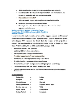  Make sure that the networks are secure and operate properly,
 Coordinates the development, implementation, and maintenance of a
local area network (LAN) and wide area network.
 Provided support on 24/7
Work as part of a team with excellent communication skills.
 Generating monthly report on user end issues
 Planning & scheduling the network and service down time for various
upgrades and Maintenance
Ministry Of Interior National Information Center
Saudi Arabia (MOI-NIC Riyadh):(June 2002- Feb 2004)
(Network Engineer)
I have involved in implementation of one of the biggest projects for Ministry of
Interior National Information Center Riyadh(MOI-NIC) in Saudi Arabia.This project
is the biggest WAN project in the Middle East, the purpose of this project is to
connect the branches of MOI to National Information Center in Riyadh city using
Cisco 7513,Cisco3662, Cisco 2610, catalyst 6509, catalyst 5505.
 Monitoring Routers and switches.
 Updating IOS in routers and switches
 Taking backup the configurations and IOS.
 Provided support on 24/7 and work on shifts.
 Monitoring all Cisco equipments using Cisco Works
 Troubleshooting various network related issues
 Documenting network changes and updating diagrams accordingly.
 Trouble shooting real time issues working with team
 Planning & scheduling the network and service down time for various upgrades and
Maintenance
Personal Profile:
Nationality : Indian
Religion : Islam
Marital Status : Married
Languages known : English, Arabic, Urdu
Driving License : Valid
Iqama status : transferable
Notice Period : Immediate
 