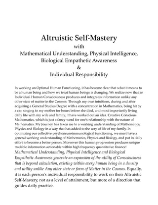 Altruistic Self-Mastery
with
Mathematical Understanding, Physical Intelligence,
Biological Empathetic Awareness
&
Individual Responsibility
In working on Optimal Human Functioning, it has become clear that what it means to
be a human being and how we treat human beings is changing. We realize now that an
Individual Human Consciousness produces and integrates information unlike any
other state of matter in the Cosmos. Through my own intuitions, during and after
acquiring a General Studies Degree with a concentration in Mathematics, being hit by
a car, singing to my mother for hours before she died, and most importantly living
daily life with my wife and family, I have worked out an idea. Creative Conscious
Mathematics, which is just a fancy word for one's relationship with the nature of
Mathematics. My Journey has taken me to a working understanding of Mathematics,
Physics and Biology in a way that has added to the way of life of my family. In
optimizing our collective psychoneuroimmunological functioning, we must have a
general working understanding of Mathematics, Physics and Biology, and put in daily
effort to become a better person. Moreover this human progression produces unique
tradable information actionable within high frequency quantitative finance!
Mathematical Understanding, Physical Intelligence and Biological
Empathetic Awareness generate an expansion of the utility of Consciousness
that is beyond calculation, existing within every human being in a density
and utility unlike Any other state or form of Matter in the Cosmos. Equally,
it is each person's individual responsibility to work on their Altruistic
Self-Mastery, not as a level of attainment, but more of a direction that
guides daily practice.
 