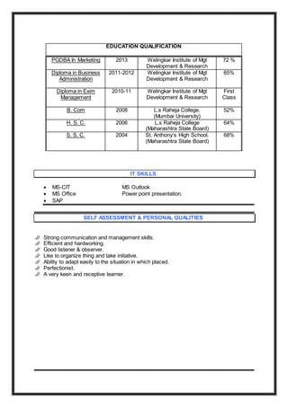 PGDBA In Marketing 2013 Welingkar Institute of Mgt
Development & Research
72 %
Diploma in Business
Administration
2011-2012 Welingkar Institute of Mgt
Development & Research
65%
Diploma in Exim
Management
2010-11 Welingkar Institute of Mgt
Development & Research
First
Class
B. Com 2008 L.s Raheja College.
(Mumbai University)
52%
H. S. C. 2006 L.s Raheja College
(Maharashtra State Board)
64%
S. S. C. 2004 St. Anthony’s High School.
(Maharashtra State Board)
68%
IT SKILLS
 MS-CIT MS Outlook
 MS Office Power point presentation.
 SAP
SELF ASSESSMENT & PERSONAL QUALITIES
 Strong communication and management skills.
 Efficient and hardworking.
 Good listener & observer.
 Like to organize thing and take initiative.
 Ability to adapt easily to the situation in which placed.
 Perfectionist.
 A very keen and receptive learner.
EDUCATION QUALIFICATION
 