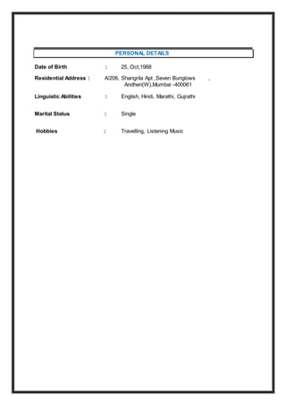 PERSONAL DETAILS
Date of Birth : 25, Oct,1988
Residential Address : A/206, Shangrila Apt ,Seven Bunglows ,
Andheri(W),Mumbai -400061
Linguistic Abilities : English, Hindi, Marathi, Gujrathi
Marital Status : Single
Hobbies : Travelling, Listening Music
 