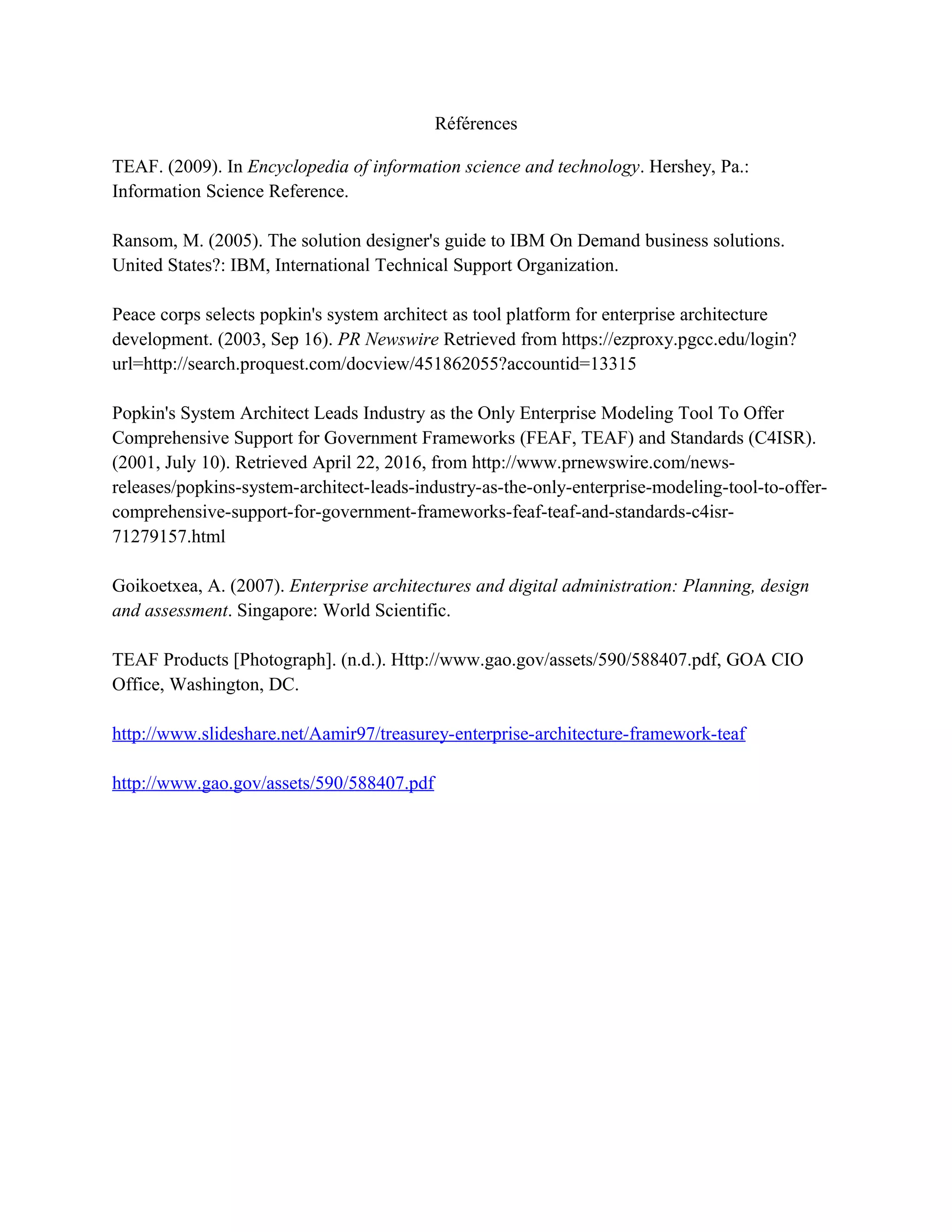 Références
TEAF. (2009). In Encyclopedia of information science and technology. Hershey, Pa.:
Information Science Reference.
Ransom, M. (2005). The solution designer's guide to IBM On Demand business solutions.
United States?: IBM, International Technical Support Organization.
Peace corps selects popkin's system architect as tool platform for enterprise architecture
development. (2003, Sep 16). PR Newswire Retrieved from https://ezproxy.pgcc.edu/login?
url=http://search.proquest.com/docview/451862055?accountid=13315
Popkin's System Architect Leads Industry as the Only Enterprise Modeling Tool To Offer
Comprehensive Support for Government Frameworks (FEAF, TEAF) and Standards (C4ISR).
(2001, July 10). Retrieved April 22, 2016, from http://www.prnewswire.com/news-
releases/popkins-system-architect-leads-industry-as-the-only-enterprise-modeling-tool-to-offer-
comprehensive-support-for-government-frameworks-feaf-teaf-and-standards-c4isr-
71279157.html
Goikoetxea, A. (2007). Enterprise architectures and digital administration: Planning, design
and assessment. Singapore: World Scientific.
TEAF Products [Photograph]. (n.d.). Http://www.gao.gov/assets/590/588407.pdf, GOA CIO
Office, Washington, DC.
http://www.slideshare.net/Aamir97/treasurey-enterprise-architecture-framework-teaf
http://www.gao.gov/assets/590/588407.pdf
 