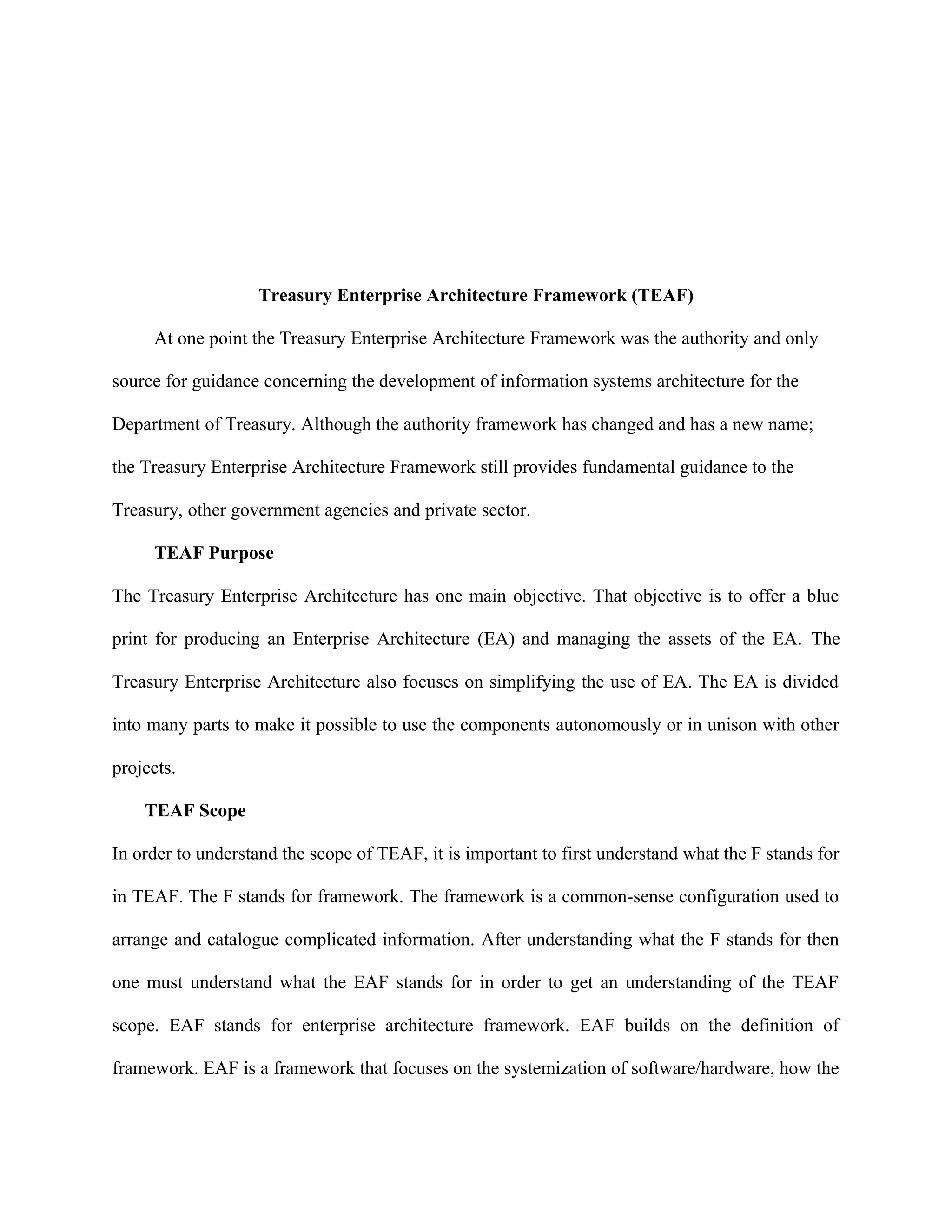 Treasury Enterprise Architecture Framework (TEAF)
At one point the Treasury Enterprise Architecture Framework was the authority and only
source for guidance concerning the development of information systems architecture for the
Department of Treasury. Although the authority framework has changed and has a new name;
the Treasury Enterprise Architecture Framework still provides fundamental guidance to the
Treasury, other government agencies and private sector.
TEAF Purpose
The Treasury Enterprise Architecture has one main objective. That objective is to offer a blue
print for producing an Enterprise Architecture (EA) and managing the assets of the EA. The
Treasury Enterprise Architecture also focuses on simplifying the use of EA. The EA is divided
into many parts to make it possible to use the components autonomously or in unison with other
projects.
TEAF Scope
In order to understand the scope of TEAF, it is important to first understand what the F stands for
in TEAF. The F stands for framework. The framework is a common-sense configuration used to
arrange and catalogue complicated information. After understanding what the F stands for then
one must understand what the EAF stands for in order to get an understanding of the TEAF
scope. EAF stands for enterprise architecture framework. EAF builds on the definition of
framework. EAF is a framework that focuses on the systemization of software/hardware, how the
 