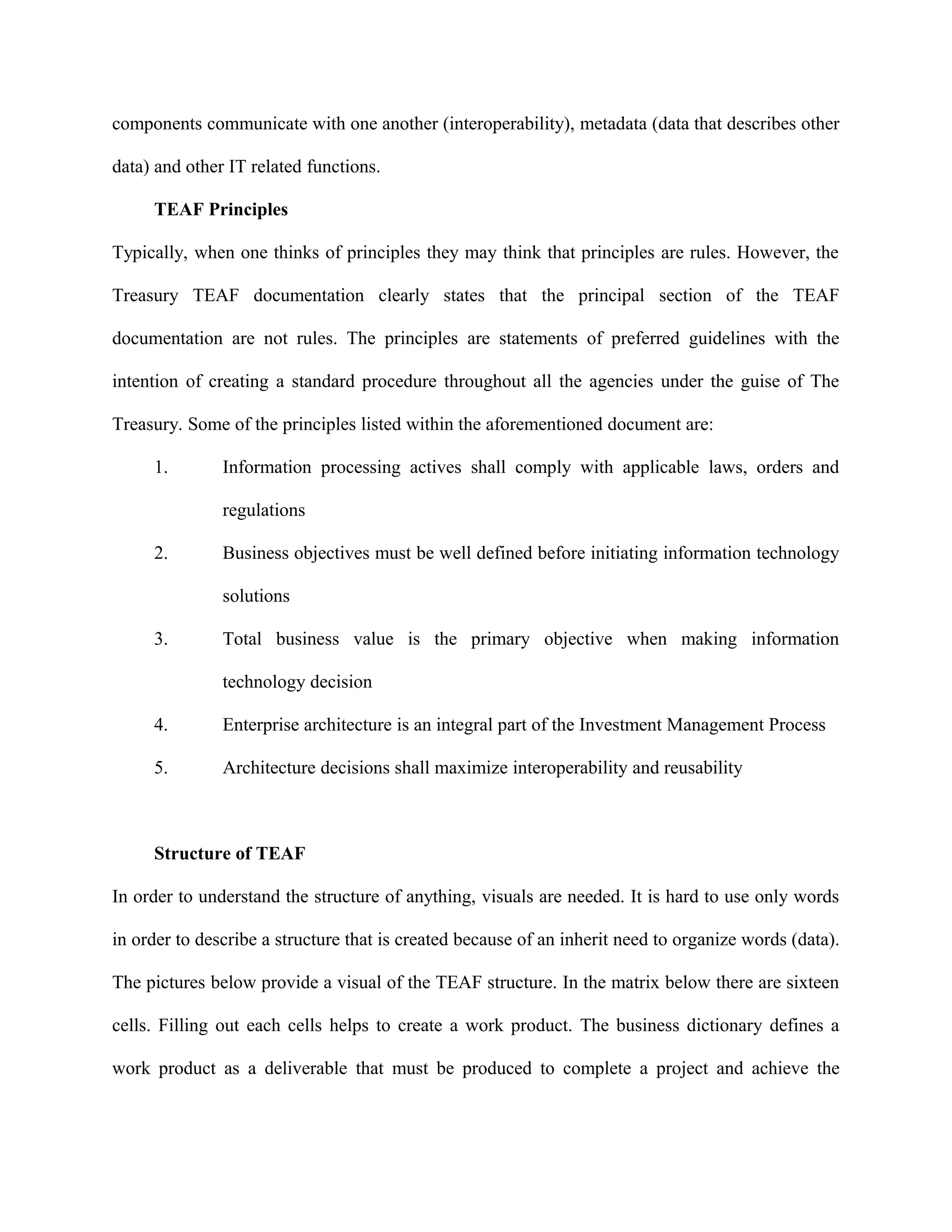 components communicate with one another (interoperability), metadata (data that describes other
data) and other IT related functions.
TEAF Principles
Typically, when one thinks of principles they may think that principles are rules. However, the
Treasury TEAF documentation clearly states that the principal section of the TEAF
documentation are not rules. The principles are statements of preferred guidelines with the
intention of creating a standard procedure throughout all the agencies under the guise of The
Treasury. Some of the principles listed within the aforementioned document are:
1. Information processing actives shall comply with applicable laws, orders and
regulations
2. Business objectives must be well defined before initiating information technology
solutions
3. Total business value is the primary objective when making information
technology decision
4. Enterprise architecture is an integral part of the Investment Management Process
5. Architecture decisions shall maximize interoperability and reusability
Structure of TEAF
In order to understand the structure of anything, visuals are needed. It is hard to use only words
in order to describe a structure that is created because of an inherit need to organize words (data).
The pictures below provide a visual of the TEAF structure. In the matrix below there are sixteen
cells. Filling out each cells helps to create a work product. The business dictionary defines a
work product as a deliverable that must be produced to complete a project and achieve the
 