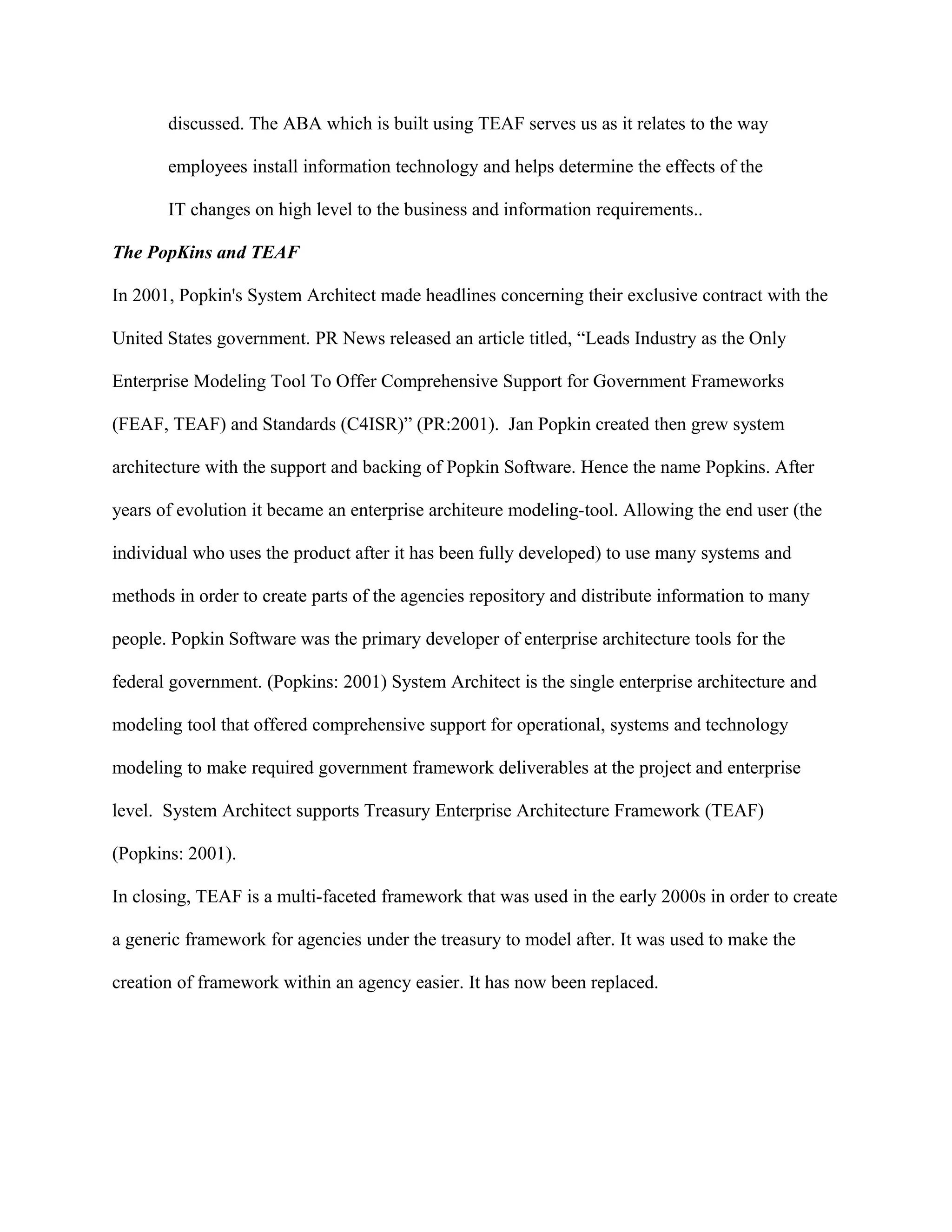 discussed. The ABA which is built using TEAF serves us as it relates to the way
employees install information technology and helps determine the effects of the
IT changes on high level to the business and information requirements..
The PopKins and TEAF
In 2001, Popkin's System Architect made headlines concerning their exclusive contract with the
United States government. PR News released an article titled, “Leads Industry as the Only
Enterprise Modeling Tool To Offer Comprehensive Support for Government Frameworks
(FEAF, TEAF) and Standards (C4ISR)” (PR:2001). Jan Popkin created then grew system
architecture with the support and backing of Popkin Software. Hence the name Popkins. After
years of evolution it became an enterprise architeure modeling-tool. Allowing the end user (the
individual who uses the product after it has been fully developed) to use many systems and
methods in order to create parts of the agencies repository and distribute information to many
people. Popkin Software was the primary developer of enterprise architecture tools for the
federal government. (Popkins: 2001) System Architect is the single enterprise architecture and
modeling tool that offered comprehensive support for operational, systems and technology
modeling to make required government framework deliverables at the project and enterprise
level. System Architect supports Treasury Enterprise Architecture Framework (TEAF)
(Popkins: 2001).
In closing, TEAF is a multi-faceted framework that was used in the early 2000s in order to create
a generic framework for agencies under the treasury to model after. It was used to make the
creation of framework within an agency easier. It has now been replaced.
 