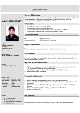 AKHILESH PANDEY
Address:
Mohalla Rannupur-3,
Mishrikh
Sitapur U.P.261121
.
Phone Number:
+918417004806,+917236898989
E-Mail:
akhilesh1.pandey@outlook.com
Personal Data:
Father Name : Mr. R.K. Pandey
Date of Birth : 15 January 1990
Sex : Male
Nationality : Indian
Marital Status : Singal
Language : Hindi &English
Hobbies
 Willing to travel.
 Net surfing.
 Interacting with new people.
 Playing Chees
Career Objectives:
To achieve success in terms of accomplishment of organizational goals through hard
work. Dedication and strong determination. I would like to bring about on
environment involving positive attitude and effort.
Education:
 M.com from Kanpur university-(2015).
 B.com from University of Lucknow-(2011).
 Completed Plus Two (+2), from M.D. Inter college Sitapur- (2008)
 Completed 10 Std from M.D. Inter College Sitapur- (2006).
Technical Skills:
OS : MS Windows 10.
Automation Tool : MS Office 2016, Photoshop
Work Experience:
Worked in (I group private limited) as a Team leader for one year.
Experience:
Presently working with Aditya Birla group in Idea Cellular Limited as an Officer in
Service Delivery since Oct 2012.
My Role & Responsibilities:
 Taking care of prepaid activation within TAT (turn around time) and also the
CAF (Customer activation form) management.
 Managing a manpower of over 40people right from field to backend
 Maintaining all the databases
Personal Attributes:
 Ability to handle priorities and effective time management skills.
 Attention to details and capability to work effectively within a given framework
conditions.
 Achievement oriented with excellent people management skills and ability to
manage.
 Proven strength in problem solving, coordination and analysis.
 Believe in team spirit.
Declaration:
I hereby declare the above information is correct to the best of my knowledge
Curriculum Vitae
 
