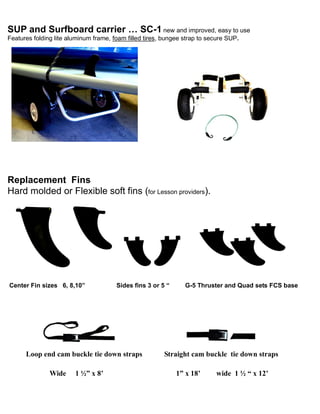 SUP and Surfboard carrier … SC-1 new and improved, easy to use
Features folding lite aluminum frame, foam filled tires, bungee strap to secure SUP.
Replacement Fins
Hard molded or Flexible soft fins (for Lesson providers).
Center Fin sizes 6, 8,10” Sides fins 3 or 5 “ G-5 Thruster and Quad sets FCS base
Loop end cam buckle tie down straps Straight cam buckle tie down straps
Wide 1 ½” x 8’ 1” x 18’ wide 1 ½ “ x 12’
 