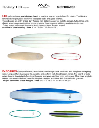 Dolsey Ltd Since 1978 SURFBOARDS
LTS surfboards are best choices, hand or machine shaped boards from PU blanks. The blank is
laminated with polyester resin over fiberglass cloth, and gloss finished.
These boards are entry priced BUT feature rich, bottom concaves, multi fin set ups, full outlines, with
classic wraps, paper wood or triple stringer graphics. Wood nose and tail blocks available at extra cost.
Dolsey boards perform well, in small to world class conditions. Proven, trusted!
Available in store branding Sizes 6’10- 7’2- 7’6- 7’10- 8’4- 9- 9’6 ,
E- BOARDS Epoxy surfboards, feature machined shape bank laminated with fiberglass and epoxy
resin. Long and fun shapes are lite, durable, and perform well. Good lesson, rental, first board, or extra
quiver boards. Loaded with functional features, are wave catching, good performers. Most have single to
double concaves in bottoms, wide full template designs, and come with fins and color graphics.
Wraps, banded or stripe designs. sizes 6’10- 7’2- 7’6- 7’10- 8’2- 8’6- 9- 9’4- 9’8
 