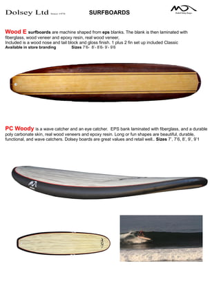 Dolsey Ltd Since 1978 SURFBOARDS
Wood E surfboards are machine shaped from eps blanks. The blank is then laminated with
fiberglass, wood veneer and epoxy resin, real wood veneer,
Included is a wood nose and tail block and gloss finish. 1 plus 2 fin set up included Classic
Available in store branding Sizes 7’6- 8’- 8’6- 9’- 9’6
PC Woody is a wave catcher and an eye catcher. EPS bank laminated with fiberglass, and a durable
poly carbonate skin, real wood veneers and epoxy resin. Long or fun shapes are beautiful, durable,
functional, and wave catchers. Dolsey boards are great values and retail well.. Sizes 7’, 7’6, 8’, 9’, 9’1
 