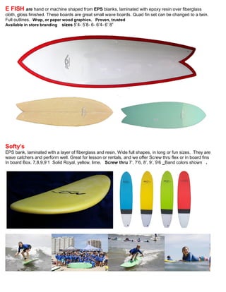 E FISH are hand or machine shaped from EPS blanks, laminated with epoxy resin over fiberglass
cloth, gloss finished. These boards are great small wave boards. Quad fin set can be changed to a twin.
Full outlines. Wrap, or paper wood graphics. Proven, trusted
Available in store branding sizes 5’4- 5’8- 6- 6’4- 6’ 8”
Softy’s
EPS bank, laminated with a layer of fiberglass and resin. Wide full shapes, in long or fun sizes. They are
wave catchers and perform well. Great for lesson or rentals, and we offer Screw thru flex or in board fins
In board Box. 7,8,9,9’1 Solid Royal, yellow, lime. Screw thru 7’, 7’6, 8’, 9’, 9’6 Band colors shown .
 
