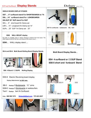 SUP and Surfboard Display Stands Dolsey Since 1978
SINGLE BOARD DISPLAY STANDS
SST … 9” surfboard stand For SHORTBOARDS to 7’6
SSL ...14” surfboard stand For LONGBOARDS
SSLSUP 20” SUP stand For SUP
SB c… 9” short board fin Clamp set
LBFc….14” Longboard fin Clamp set 14”
SUPc …20” SUP fin Clamp set 20”
SST For surfboards / wakeboards SSL - SUP
SSW WALL MOUNT display
No bulky or unsightly racks or straps showing to distract from the board. The
SSW keeps the tail off the floor and shows off the board, as art….
SSW… WALL display stand …
SSW
SS-4 and SS-6 Multi Board Rolling Board Display Stands
SS4 4 Board // 2 SUPS Rolling Display
Multi Board Display Stands…
SS4 4 surfboard or / 2 SUP Stand
SS6 6 short and funboard Stand
SSS-9 Electric Revolving board display
Display Atttachments for SSS base .
BB-3 Displays 3 Bodyboards 12 “ arms
SKM-3 Displays 3 Skimboards or wakesurfers
Twin1 Displays twin fin Surfboard
CALL 800 969 7473 Dolseyltd@aol.com 757-423-3037
SSS-9 SSS
BB-3 SKM-3
 