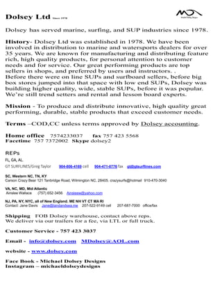 Dolsey Ltd Since 1978
Dolsey has served marine, surfing, and SUP industries since 1978.
History- Dolsey Ltd was established in 1978. We have been
involved in distribution to marine and watersports dealers for over
35 years. We are known for manufacturing and distributing feature
rich, high quality products, for personal attention to customer
needs and for service. Our great performing products are top
sellers in shops, and preferred by users and instructors. .
Before there were on line SUPs and surfboard sellers, before big
box stores jumped into that space with low end SUPs, Dolsey was
building higher quality, wide, stable SUPs, before it was popular.
We’re still trend setters and rental and lesson board experts.
Mission - To produce and distribute innovative, high quality great
performing, durable, stable products that exceed customer needs.
Terms –COD,CC unless terms approved by Dolsey accounting.
Home office 7574233037 fax 757 423 5568
Facetime 757 7372002 Skype dolsey2
REPs
FL, GA, AL.
GT SURFLINES/Greg Taylor 904-806-4169 cell 904-471-0776 fax gt@gtsurflines.com
SC, Western NC, TN, KY
Carson Crazy Bear 121 Tanbridge Road, Wilmington NC, 28405. crazysurfs@hotmail 910-470-3040
VA, NC, MD, Mid Atlantic
Ainslee Wallace (757) 652-3456 Ainsleew@yahoo.com
NJ, PA, NY, NYC, all of New England. ME NH VT CT MA RI
Contact: Jane Davis Jane@landandsea.me 207-522-9149 cell 207-687-7000 office/fax
Shipping FOB Dolsey warehouse, contact above reps.
We deliver via our trailers for a fee, via LTL or full truck.
Customer Service - 757 423 3037
Email - info@dolsey.com MDolsey@AOL.com
website - www.dolsey.com
Face Book - Michael Dolsey Designs
Instagram – michaeldolseydesigns
 