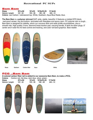 Recreational PC SUPs
Bam Bam
Sizes 8’8 x30 10‘x33 10’8x33.25 11’4x34
Volume / weight 101 - 22 155 – 26 190 – 28 225 – 31
Colors: raw Carbon / zebrawood top, White, Seafoam, Aqua Blue Rasta, blue.
The Bam Bam is a polymer skinned SUP, wide, stable, beautiful. It features a molded EPS blank,
real wood veneer, top and bottom, laminated with fiberglass and epoxy resin. PC polymer skin is tough..
Bam Bam is designed for stability, which our concave deck and wide profile accomplishes, plus a
smooth ride. High quality 3 tone, diamond tread traction pad, carrying handle, 8 deck tie down plugs, 8”
center and 4 side fins for best control and tracking, and color rail band graphics. Best retailer.
Rasta Seafoam Carbon fiber Aqua White
PCG ..Bam Bam
A colored carbon fiber rail is added to our awesome Bam Bam, to make a PCG..
Colors: Carbon red, lite blue, dark blue, silver, green.
Sizes 8’8 x30 10‘x33 10’8x33.25 11’4x34
Volume / weight 101 - 22 155 – 26 190 – 28 225 – 31
 