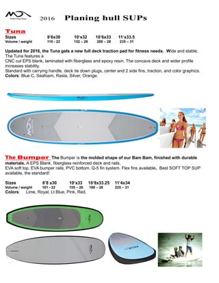 2016 Planing hull SUPs
Tuna
Sizes 9’6x30 10‘x32 10’6x33 11’x33.5
Volume / weight 116 - 22 152 – 26 200 – 28 235 – 31
Updated for 2016, the Tuna gets a new full deck traction pad for fitness needs. Wide and stable.
The Tuna features a
CNC cut EPS blank, laminated with fiberglass and epoxy resin. The concave deck and wider profile
increases stability.
Standard with carrying handle, deck tie down plugs, center and 2 side fins, traction, and color graphics.
Colors: Blue C, Seafoam, Rasta, Silver, Orange.
The Bumper The Bumper is the molded shape of our Bam Bam, finished with durable
materials. A EPS Blank, fiberglass reinforced deck and rails,
EVA soft top, EVA bumper rails, PVC bottom. Q-5 fin system. Flex fins available. Best SOFT TOP SUP
available, the standard!
Sizes 8’8 x30 10‘x33 10’8x33.25 11’4x34
Volume / weight 101 - 22 155 – 26 190 – 28 225 – 31
Colors: Lime, Royal, Lt Blue, Pink, Red,
 