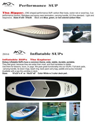 Performance SUP
The Ripper- CNC shaped performance SUP, carbon fiber body, vector net or wood top, 3 pc
performance traction, fiberglass and epoxy resin lamination, carrying handle, Q 5 fins standard. Light and
responsive. Sizes 8’x30 - 8’6x30 Black and Blue, green, or red colored carbon fiber.
2016 Inflatable SUPs
Inflatable SUPs The Explorer
Dolsey inflatable SUPs have a common theme, wide, stable, durable, portable.
They feel good, because they are wider than most, and that translates to stable.
Use them for lessons, tours, or yoga. We pack great functionality into our iSUPs. Full deck pads,
carrying handle, tie down rings, leash ring, back pack carry bag, paddle and pump included.
Available with a see thru window in deck.
Sizes 10‘x33”x 4” or 10x33”x6” Color White w 3 color deck pad .
 