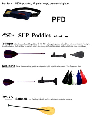 Belt Pack USCG approved, 32 gram charge, commercial grade.
PFD
SUP Paddles Aluminum
Sweeper Aluminum Adjustable paddle, 66-86” This price point paddle is lite, 2 lbs., with a comfortable hand grip,
smooth adjusting shaft ,and our new single action clamp, and reinforced composite blade make this a must a best buy .
Sweeper 2 Same lite easy adjust paddle as above but with a built in edge guard. Yes, Sweepers float.
.
Bamboo 1 pc Fixed paddle, all carbon with bamboo overlay on blade.
 