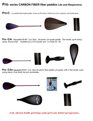 Pro- series CARBON FIBER fiber paddles Lite and Responsive.
Pro-C 1 pc paddle fixed length paddle, Comes as 86 inches. Shaft to be cut for customer, and handle glued.
Pro -CAr Adjustable 68-86”, 2 pc 20oz, all carbon, pro grade paddle , Tee handle, quick acting
clamp. Round shaft. Available as a 3 Pc traveler and in a Kids 48 - 66
Pro -CAo Adjustable 68-84”, 2 pc 19oz all carbon fiber paddle, pro grade, with a Tee handle, quick
acting clamp. Oval Shaft, lite and comfortable.
Ask about bulk pricing and private label programs.
 
