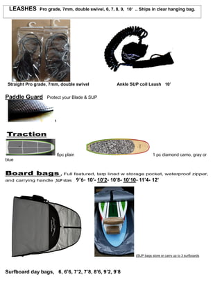LEASHES Pro grade, 7mm, double swivel, 6, 7, 8, 9, 10‘ .. Ships in clear hanging bag.
Straight Pro grade, 7mm, double swivel Ankle SUP coil Leash 10’
Paddle Guard Protect your Blade & SUP
t
Traction
6pc plain 1 pc diamond camo, gray or
blue
Board bags , Full featured, tarp lined w storage pocket, waterproof zipper,
and carrying handle SUP sizes 9’6- 10’- 10’2- 10’8- 10’10- 11’4- 12’
(SUP bags store or carry up to 3 surfboards
Surfboard day bags, 6, 6’6, 7’2, 7’8, 8’6, 9’2, 9’8
 