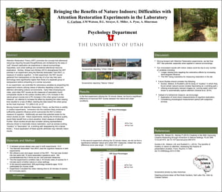 Bringing the Benefits of Nature Indoors; Difficulties with
Attention Restoration Experiments in the Laboratory
C. Carlson, J.M Watson, D.L. Strayer, E. Miller, A. Pyne, A. Hinerman
Psychology Department
Student Photo
Image upper middle
Student Name
Ab
Attention Restoration Theory (ART) promotes the concept that attentional
resources requiring focused thoughtfulness are revitalized by the easy or
“soft” inherent captivation we experience in natural surroundings.
Oppositely, loud urban settings are considered attentional resource
eradicators. Atchley, Strayer and Atchley (2012) strengthened the ART
premise in an experiment using the Remote Associates Test (RAT), a
measure of creative cognition. In their experiment, the RAT scores
gathered from backpackers on the last day of a four day hike sans
technology were significantly higher than those of a separate group of
backpackers before embarking on a similar excursion.
In our experiment, we controlled for extraneous variables by presenting the
experiment indoors utilizing videos of attention depleting (urban) and
attention stimulating (nature) environments. Early trials employing pre-
video, post-video RAT scores as the measures of restoration found
comparable results to the outdoor studies with a 12% increase in the
nature group’s scores and a 5% increase in the urban group’s scores.
However, our attempt to increase the effect by doubling the video viewing
time resulted in a loss of effect, slanting the data toward the urban group
as the most improved. F(1,208)=3.22, p=.07.
Moving forward with Attention Restoration Theory, we feel there is validity
in outdoor experiments. Immersion into the outdoors likely produces a
sufficiently powerful influence which overcomes the RAT’s indirect
measure of cognition. Additionally we exert that potential exists for the
indoor studies as well. Indoor experiments, lacking the immersive quality,
would likely benefit from a more sensitive, direct measure of attention.
Further, future studies should also consider utilizing representative
stimulus shown to maximally induce restoration, such as scenes evoking
“mystery” or “fascination” (ie. a winding path disappearing into a dense
forest.) Future application of these specific attributes may intensify indoor
results.
 A between groups design was used in both experiments 1 & 2.
 The Remote Associates Test (RAT) was the cognitive measure in both
experiments.
 We utilized a pen and paper version of the RAT. The test was divided
into two parts with 15 word association questions each. We
counterbalanced the 2 forms as pre- and post-test measures.
 The first experiment’s condition was a 16 minute video (4 scenes for 4
minutes each) of either nature or urban settings.
 In the second experiment, 208 psychology students ages 18-52
participated for course credit.
 Experiment 2 doubled the video viewing time to 32 minutes (4 scenes
for 8 minutes each).
In the first experiment utilizing the 16 minute videos, we found a significant
difference of improved RAT scores between the nature and urban
conditions.
AbstractAbstract
Results
Discussion
References
 Moving forward with Attention Restoration experiments, we feel that
ART has potential, especially when applied in natural surroundings.
 Our inconsistent results with indoor videos could be due to any number
of variables including:
 Longer viewing time negating the restorative effects by increasing
technological influence.
 The RAT being insensitive for measuring restoration in the lab.
Atchley RA, Strayer DL, Atchley P (2012) Creativity in the Wild: Improving
Creative Reasoning through Immersion in Natural Settings. PLoS ONE
7(12):e51474. doi:10.1371/journal.pone.0051474
Szolosi A.M., Watson J.M. and Ruddell E.J. (2014). The benefits of
mystery in nature on attention: Assessing the impacts of
presentation duration. Front. Psychol. 5:1360.
doi:10.3389/fpsyg.2014.01360
Heading pictures taken at Red Butte Gardens, Salt Lake City, Utah by
Chalise Carlson
Experiment 1
Experiment 2
In the second experiment utilizing the 32 minute videos, we did not find a
significance between nature and urban RAT measures, indeed the urban
difference score was larger. F(1,208)=3.22, p=.07
Screenshot photos by Alex Hinerman
Materials and Method
RAT example:
Elephant—Lapse—Vivid Answer: Memory
 Future Studies should consider the following:
 Szolosi, Watson, & Ruddell’s (2014) study of “mystery” in which they
found certain natural scenes innately fascinating (ie. a winding path.)
 Utilizing evolutionarily relevant images (ie. running water) which are
shown to automatically capture attention (Szolosi et al. 2014).
 Instead of a behavioral measure, we encourage:
 Application of more direct measurements of cognitive restoration.
 Considering physiological measurement paired with subjective
surveys.
 