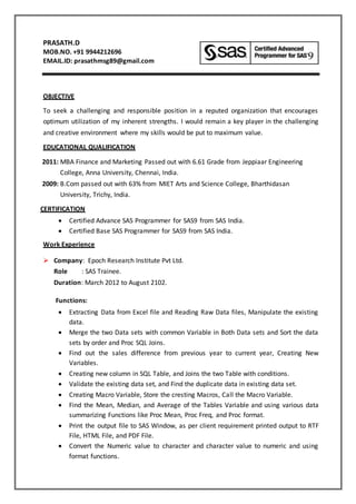 PRASATH.D
MOB.NO. +91 9944212696
EMAIL.ID: prasathmsg89@gmail.com
OBJECTIVE
To seek a challenging and responsible position in a reputed organization that encourages
optimum utilization of my inherent strengths. I would remain a key player in the challenging
and creative environment where my skills would be put to maximum value.
EDUCATIONAL QUALIFICATION
2011: MBA Finance and Marketing Passed out with 6.61 Grade from Jeppiaar Engineering
College, Anna University, Chennai, India.
2009: B.Com passed out with 63% from MIET Arts and Science College, Bharthidasan
University, Trichy, India.
CERTIFICATION
 Certified Advance SAS Programmer for SAS9 from SAS India.
 Certified Base SAS Programmer for SAS9 from SAS India.
Work Experience
 Company: Epoch Research Institute Pvt Ltd.
Role : SAS Trainee.
Duration: March 2012 to August 2102.
Functions:
 Extracting Data from Excel file and Reading Raw Data files, Manipulate the existing
data.
 Merge the two Data sets with common Variable in Both Data sets and Sort the data
sets by order and Proc SQL Joins.
 Find out the sales difference from previous year to current year, Creating New
Variables.
 Creating new column in SQL Table, and Joins the two Table with conditions.
 Validate the existing data set, and Find the duplicate data in existing data set.
 Creating Macro Variable, Store the cresting Macros, Call the Macro Variable.
 Find the Mean, Median, and Average of the Tables Variable and using various data
summarizing Functions like Proc Mean, Proc Freq, and Proc format.
 Print the output file to SAS Window, as per client requirement printed output to RTF
File, HTML File, and PDF File.
 Convert the Numeric value to character and character value to numeric and using
format functions.
 