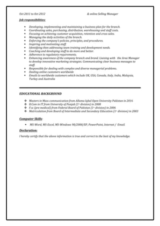 Oct 2011 to Oct 2012 & online Selling Manager
Job responsibilities:
 Developing, implementing and maintaining a business plan for the branch.
 Coordinating sales, purchasing, distribution, warehousing and staff costs.
 Focusing on achieving customer acquisition, retention and cross sales.
 Managing the daily activities of the branch.
 Enforcing the company’s policies, principles, and procedures.
 Inspiring and motivating staff.
 Identifying then addressing team training and development needs.
 Coaching and developing staff to do more and better.
 Adherence to regulatory requirements.
 Enhancing awareness of the company branch and brand. Liaising with the Area Manager
to develop innovative marketing strategies. Communicating clear business messages to
staff.
 Responsible for dealing with complex and diverse managerial problems.
 Dealing online customers worldwide
 Emails to worldwide customers which include UK, USA, Canada, Italy, India, Malaysia,
Turkey and Australia
EDUCATIONAL BACKGROUND
 Masters in Mass communication from Allama Iqbal Open University Pakistan in 2016
 B.Com in IT from University of Punjab (1st
division) in 2008
 F.sc (pre medical) from Federal Board of Pakistan (1st
division) in 2006
 Matriculation from Board of Intermediate and Secondary Education (1st
division) in 2003
Computer Skills:
 MS-Word, MS-Excel, MS-Windows 98/2000/XP, PowerPoint, Internet / Email.
Declaration:
I hereby certify that the above information is true and correct to the best of my knowledge.
 