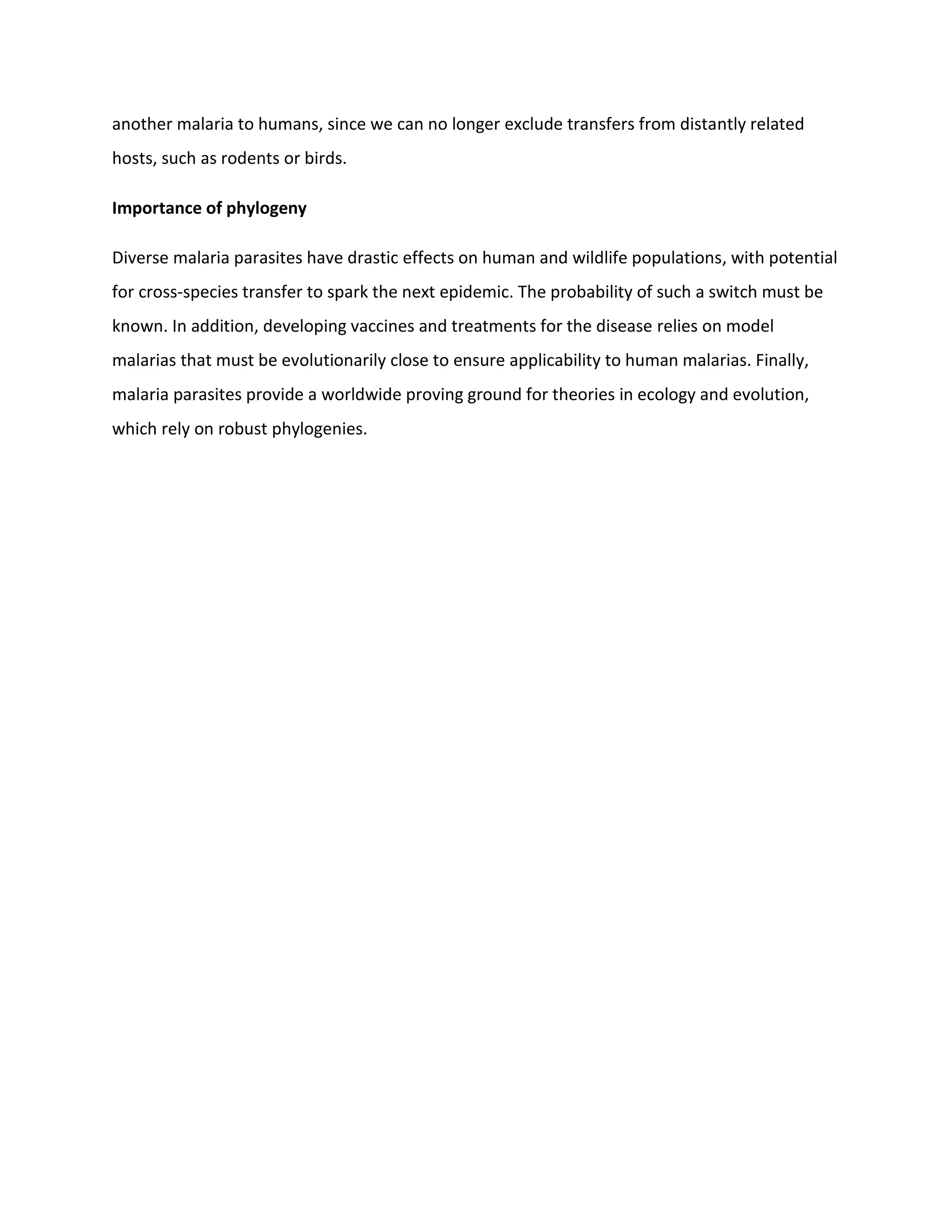 another malaria to humans, since we can no longer exclude transfers from distantly related
hosts, such as rodents or birds.
Importance of phylogeny
Diverse malaria parasites have drastic effects on human and wildlife populations, with potential
for cross-species transfer to spark the next epidemic. The probability of such a switch must be
known. In addition, developing vaccines and treatments for the disease relies on model
malarias that must be evolutionarily close to ensure applicability to human malarias. Finally,
malaria parasites provide a worldwide proving ground for theories in ecology and evolution,
which rely on robust phylogenies.
 