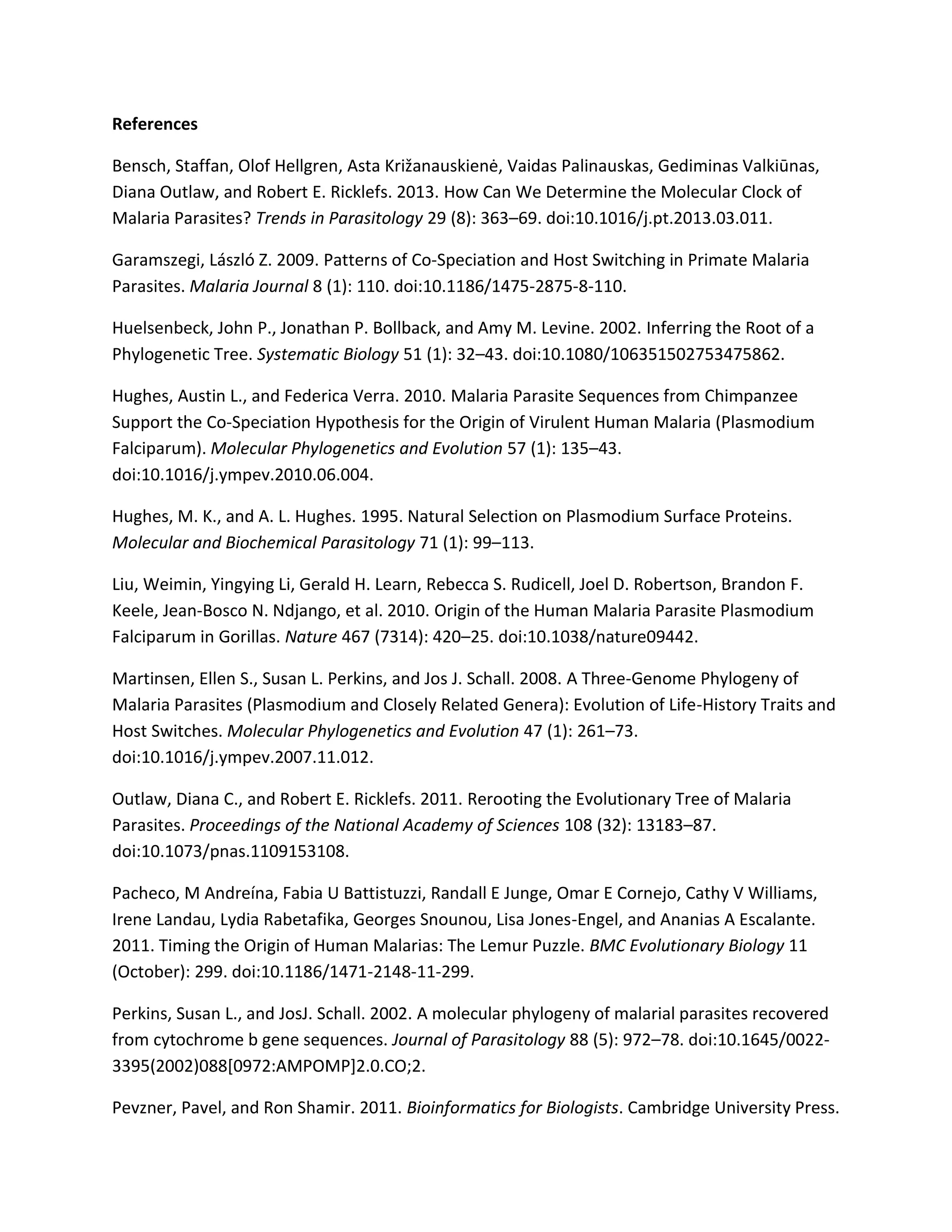 References
Bensch, Staffan, Olof Hellgren, Asta Križanauskienė, Vaidas Palinauskas, Gediminas Valkiūnas,
Diana Outlaw, and Robert E. Ricklefs. 2013. How Can We Determine the Molecular Clock of
Malaria Parasites? Trends in Parasitology 29 (8): 363–69. doi:10.1016/j.pt.2013.03.011.
Garamszegi, László Z. 2009. Patterns of Co-Speciation and Host Switching in Primate Malaria
Parasites. Malaria Journal 8 (1): 110. doi:10.1186/1475-2875-8-110.
Huelsenbeck, John P., Jonathan P. Bollback, and Amy M. Levine. 2002. Inferring the Root of a
Phylogenetic Tree. Systematic Biology 51 (1): 32–43. doi:10.1080/106351502753475862.
Hughes, Austin L., and Federica Verra. 2010. Malaria Parasite Sequences from Chimpanzee
Support the Co-Speciation Hypothesis for the Origin of Virulent Human Malaria (Plasmodium
Falciparum). Molecular Phylogenetics and Evolution 57 (1): 135–43.
doi:10.1016/j.ympev.2010.06.004.
Hughes, M. K., and A. L. Hughes. 1995. Natural Selection on Plasmodium Surface Proteins.
Molecular and Biochemical Parasitology 71 (1): 99–113.
Liu, Weimin, Yingying Li, Gerald H. Learn, Rebecca S. Rudicell, Joel D. Robertson, Brandon F.
Keele, Jean-Bosco N. Ndjango, et al. 2010. Origin of the Human Malaria Parasite Plasmodium
Falciparum in Gorillas. Nature 467 (7314): 420–25. doi:10.1038/nature09442.
Martinsen, Ellen S., Susan L. Perkins, and Jos J. Schall. 2008. A Three-Genome Phylogeny of
Malaria Parasites (Plasmodium and Closely Related Genera): Evolution of Life-History Traits and
Host Switches. Molecular Phylogenetics and Evolution 47 (1): 261–73.
doi:10.1016/j.ympev.2007.11.012.
Outlaw, Diana C., and Robert E. Ricklefs. 2011. Rerooting the Evolutionary Tree of Malaria
Parasites. Proceedings of the National Academy of Sciences 108 (32): 13183–87.
doi:10.1073/pnas.1109153108.
Pacheco, M Andreína, Fabia U Battistuzzi, Randall E Junge, Omar E Cornejo, Cathy V Williams,
Irene Landau, Lydia Rabetafika, Georges Snounou, Lisa Jones-Engel, and Ananias A Escalante.
2011. Timing the Origin of Human Malarias: The Lemur Puzzle. BMC Evolutionary Biology 11
(October): 299. doi:10.1186/1471-2148-11-299.
Perkins, Susan L., and JosJ. Schall. 2002. A molecular phylogeny of malarial parasites recovered
from cytochrome b gene sequences. Journal of Parasitology 88 (5): 972–78. doi:10.1645/0022-
3395(2002)088[0972:AMPOMP]2.0.CO;2.
Pevzner, Pavel, and Ron Shamir. 2011. Bioinformatics for Biologists. Cambridge University Press.
 