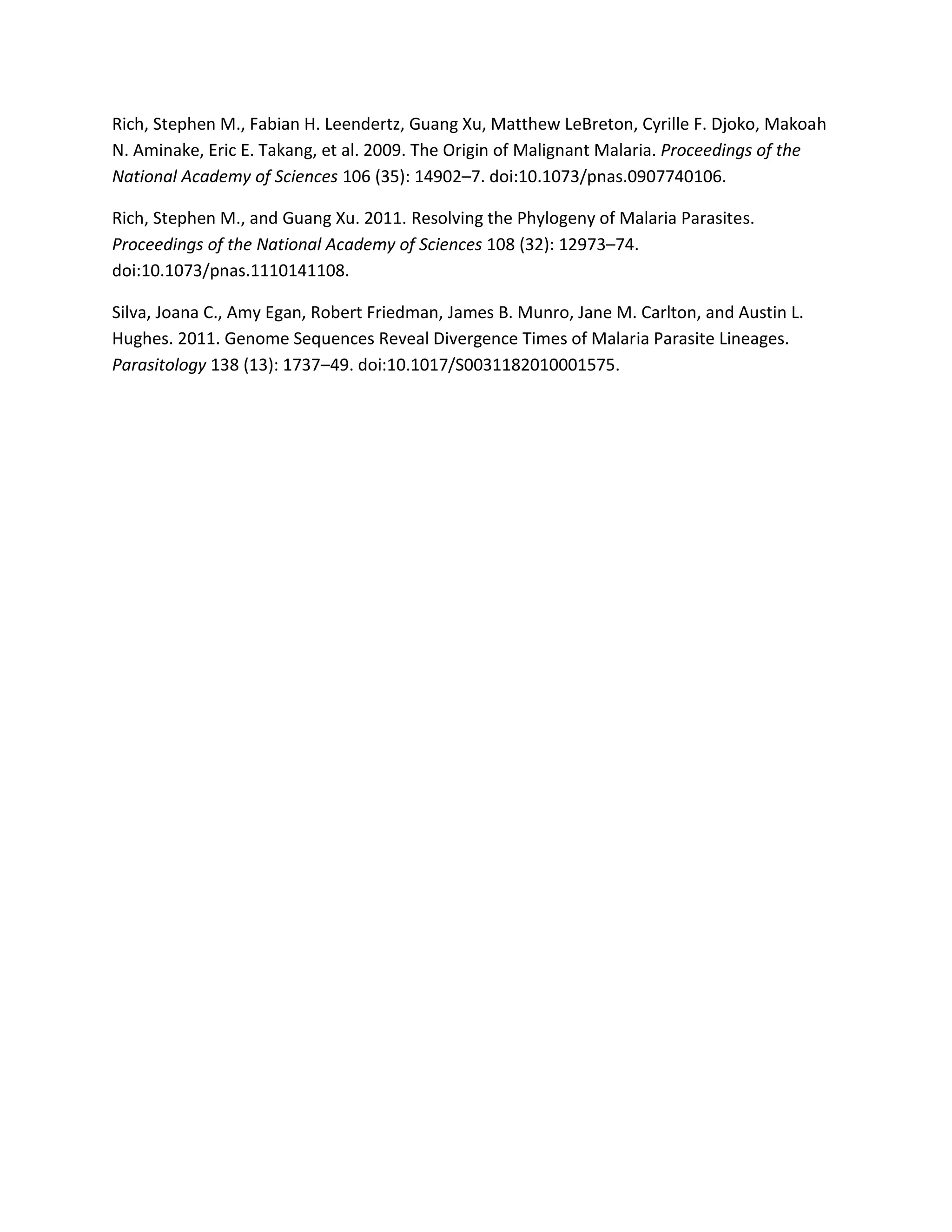 Rich, Stephen M., Fabian H. Leendertz, Guang Xu, Matthew LeBreton, Cyrille F. Djoko, Makoah
N. Aminake, Eric E. Takang, et al. 2009. The Origin of Malignant Malaria. Proceedings of the
National Academy of Sciences 106 (35): 14902–7. doi:10.1073/pnas.0907740106.
Rich, Stephen M., and Guang Xu. 2011. Resolving the Phylogeny of Malaria Parasites.
Proceedings of the National Academy of Sciences 108 (32): 12973–74.
doi:10.1073/pnas.1110141108.
Silva, Joana C., Amy Egan, Robert Friedman, James B. Munro, Jane M. Carlton, and Austin L.
Hughes. 2011. Genome Sequences Reveal Divergence Times of Malaria Parasite Lineages.
Parasitology 138 (13): 1737–49. doi:10.1017/S0031182010001575.
 
