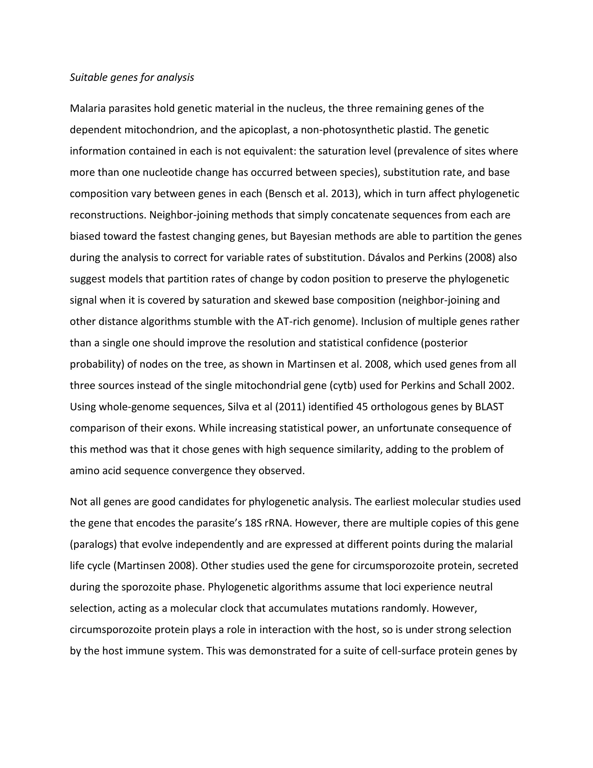 Suitable genes for analysis
Malaria parasites hold genetic material in the nucleus, the three remaining genes of the
dependent mitochondrion, and the apicoplast, a non-photosynthetic plastid. The genetic
information contained in each is not equivalent: the saturation level (prevalence of sites where
more than one nucleotide change has occurred between species), substitution rate, and base
composition vary between genes in each (Bensch et al. 2013), which in turn affect phylogenetic
reconstructions. Neighbor-joining methods that simply concatenate sequences from each are
biased toward the fastest changing genes, but Bayesian methods are able to partition the genes
during the analysis to correct for variable rates of substitution. Dávalos and Perkins (2008) also
suggest models that partition rates of change by codon position to preserve the phylogenetic
signal when it is covered by saturation and skewed base composition (neighbor-joining and
other distance algorithms stumble with the AT-rich genome). Inclusion of multiple genes rather
than a single one should improve the resolution and statistical confidence (posterior
probability) of nodes on the tree, as shown in Martinsen et al. 2008, which used genes from all
three sources instead of the single mitochondrial gene (cytb) used for Perkins and Schall 2002.
Using whole-genome sequences, Silva et al (2011) identified 45 orthologous genes by BLAST
comparison of their exons. While increasing statistical power, an unfortunate consequence of
this method was that it chose genes with high sequence similarity, adding to the problem of
amino acid sequence convergence they observed.
Not all genes are good candidates for phylogenetic analysis. The earliest molecular studies used
the gene that encodes the parasite’s 18S rRNA. However, there are multiple copies of this gene
(paralogs) that evolve independently and are expressed at different points during the malarial
life cycle (Martinsen 2008). Other studies used the gene for circumsporozoite protein, secreted
during the sporozoite phase. Phylogenetic algorithms assume that loci experience neutral
selection, acting as a molecular clock that accumulates mutations randomly. However,
circumsporozoite protein plays a role in interaction with the host, so is under strong selection
by the host immune system. This was demonstrated for a suite of cell-surface protein genes by
 
