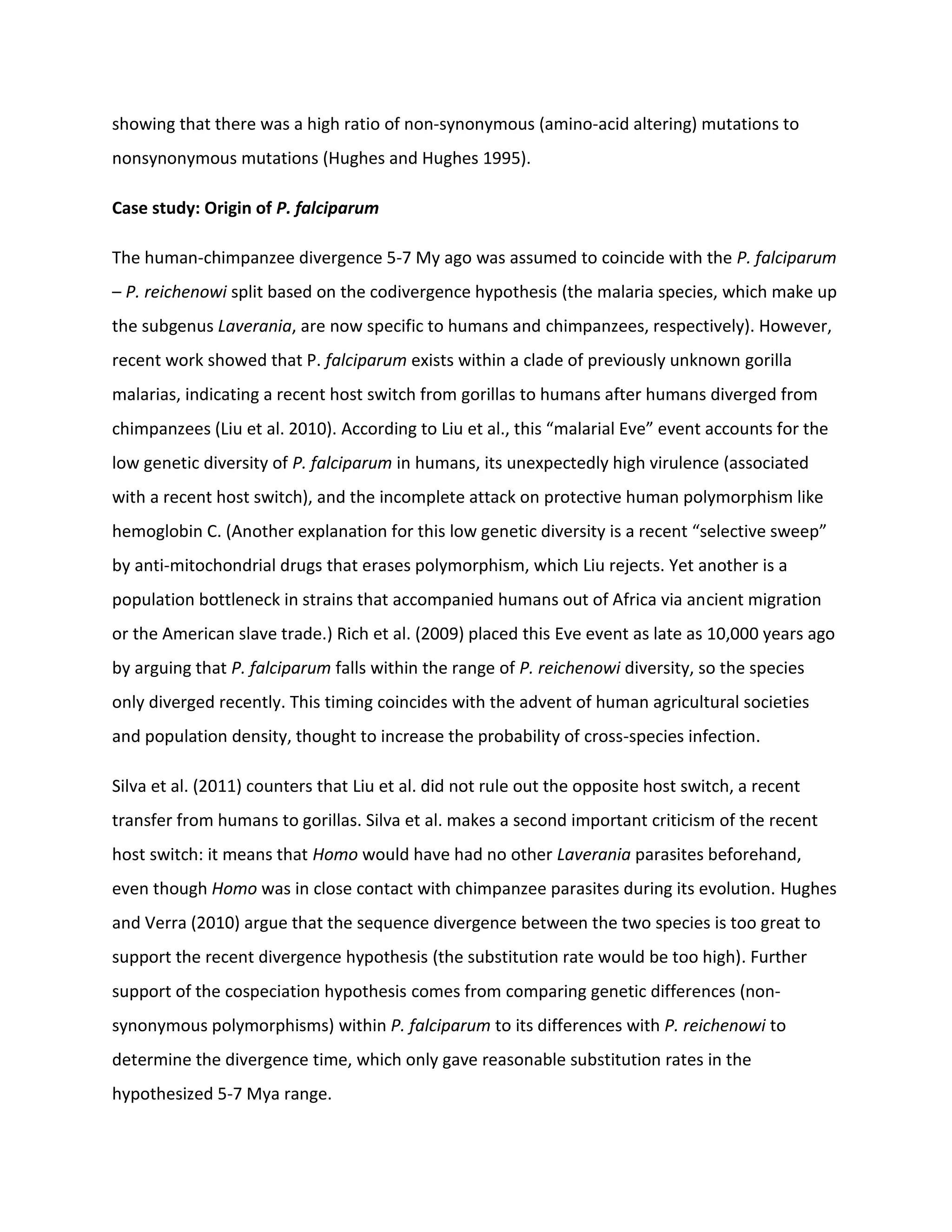 showing that there was a high ratio of non-synonymous (amino-acid altering) mutations to
nonsynonymous mutations (Hughes and Hughes 1995).
Case study: Origin of P. falciparum
The human-chimpanzee divergence 5-7 My ago was assumed to coincide with the P. falciparum
– P. reichenowi split based on the codivergence hypothesis (the malaria species, which make up
the subgenus Laverania, are now specific to humans and chimpanzees, respectively). However,
recent work showed that P. falciparum exists within a clade of previously unknown gorilla
malarias, indicating a recent host switch from gorillas to humans after humans diverged from
chimpanzees (Liu et al. 2010). According to Liu et al., this “malarial Eve” event accounts for the
low genetic diversity of P. falciparum in humans, its unexpectedly high virulence (associated
with a recent host switch), and the incomplete attack on protective human polymorphism like
hemoglobin C. (Another explanation for this low genetic diversity is a recent “selective sweep”
by anti-mitochondrial drugs that erases polymorphism, which Liu rejects. Yet another is a
population bottleneck in strains that accompanied humans out of Africa via ancient migration
or the American slave trade.) Rich et al. (2009) placed this Eve event as late as 10,000 years ago
by arguing that P. falciparum falls within the range of P. reichenowi diversity, so the species
only diverged recently. This timing coincides with the advent of human agricultural societies
and population density, thought to increase the probability of cross-species infection.
Silva et al. (2011) counters that Liu et al. did not rule out the opposite host switch, a recent
transfer from humans to gorillas. Silva et al. makes a second important criticism of the recent
host switch: it means that Homo would have had no other Laverania parasites beforehand,
even though Homo was in close contact with chimpanzee parasites during its evolution. Hughes
and Verra (2010) argue that the sequence divergence between the two species is too great to
support the recent divergence hypothesis (the substitution rate would be too high). Further
support of the cospeciation hypothesis comes from comparing genetic differences (non-
synonymous polymorphisms) within P. falciparum to its differences with P. reichenowi to
determine the divergence time, which only gave reasonable substitution rates in the
hypothesized 5-7 Mya range.
 