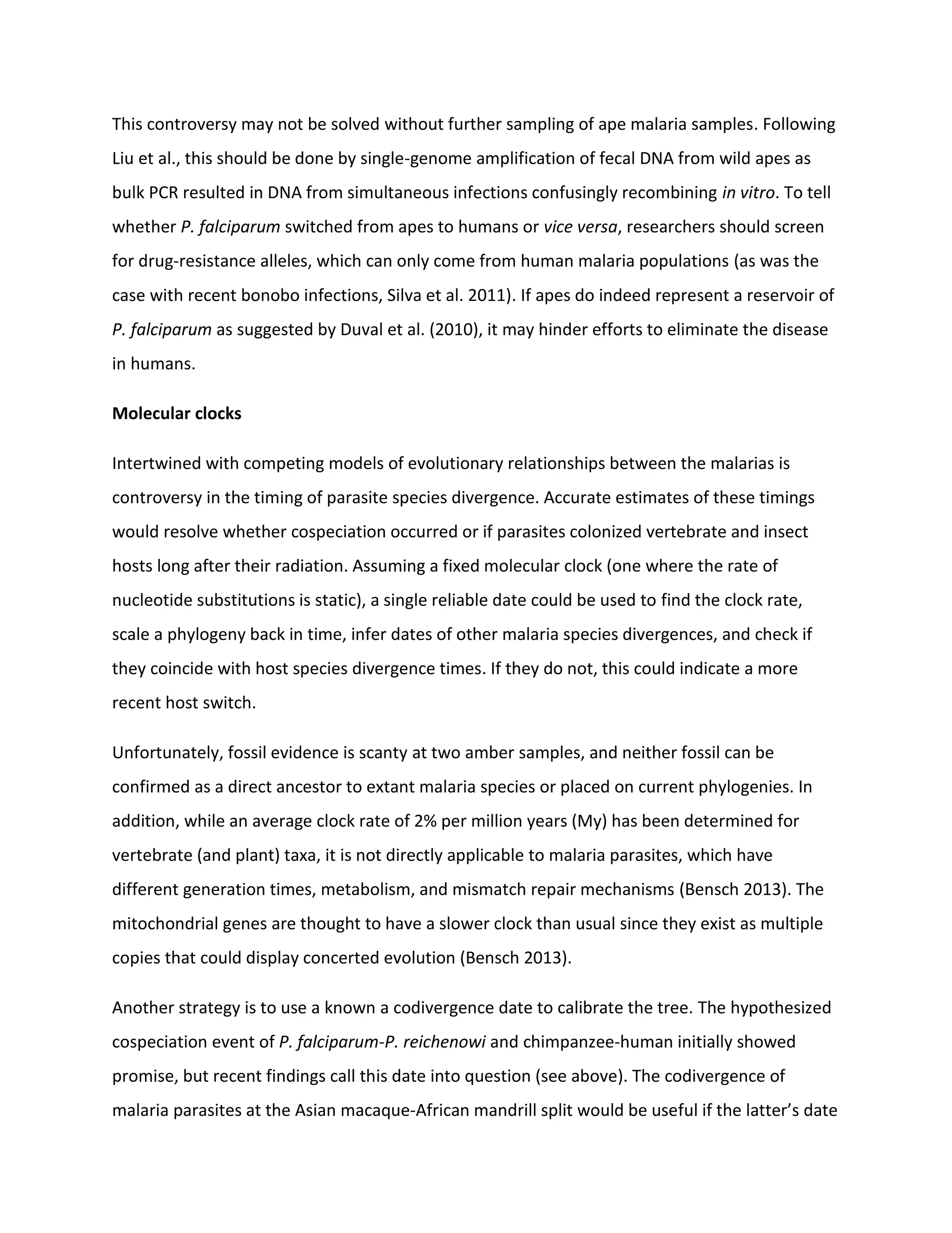 This controversy may not be solved without further sampling of ape malaria samples. Following
Liu et al., this should be done by single-genome amplification of fecal DNA from wild apes as
bulk PCR resulted in DNA from simultaneous infections confusingly recombining in vitro. To tell
whether P. falciparum switched from apes to humans or vice versa, researchers should screen
for drug-resistance alleles, which can only come from human malaria populations (as was the
case with recent bonobo infections, Silva et al. 2011). If apes do indeed represent a reservoir of
P. falciparum as suggested by Duval et al. (2010), it may hinder efforts to eliminate the disease
in humans.
Molecular clocks
Intertwined with competing models of evolutionary relationships between the malarias is
controversy in the timing of parasite species divergence. Accurate estimates of these timings
would resolve whether cospeciation occurred or if parasites colonized vertebrate and insect
hosts long after their radiation. Assuming a fixed molecular clock (one where the rate of
nucleotide substitutions is static), a single reliable date could be used to find the clock rate,
scale a phylogeny back in time, infer dates of other malaria species divergences, and check if
they coincide with host species divergence times. If they do not, this could indicate a more
recent host switch.
Unfortunately, fossil evidence is scanty at two amber samples, and neither fossil can be
confirmed as a direct ancestor to extant malaria species or placed on current phylogenies. In
addition, while an average clock rate of 2% per million years (My) has been determined for
vertebrate (and plant) taxa, it is not directly applicable to malaria parasites, which have
different generation times, metabolism, and mismatch repair mechanisms (Bensch 2013). The
mitochondrial genes are thought to have a slower clock than usual since they exist as multiple
copies that could display concerted evolution (Bensch 2013).
Another strategy is to use a known a codivergence date to calibrate the tree. The hypothesized
cospeciation event of P. falciparum-P. reichenowi and chimpanzee-human initially showed
promise, but recent findings call this date into question (see above). The codivergence of
malaria parasites at the Asian macaque-African mandrill split would be useful if the latter’s date
 
