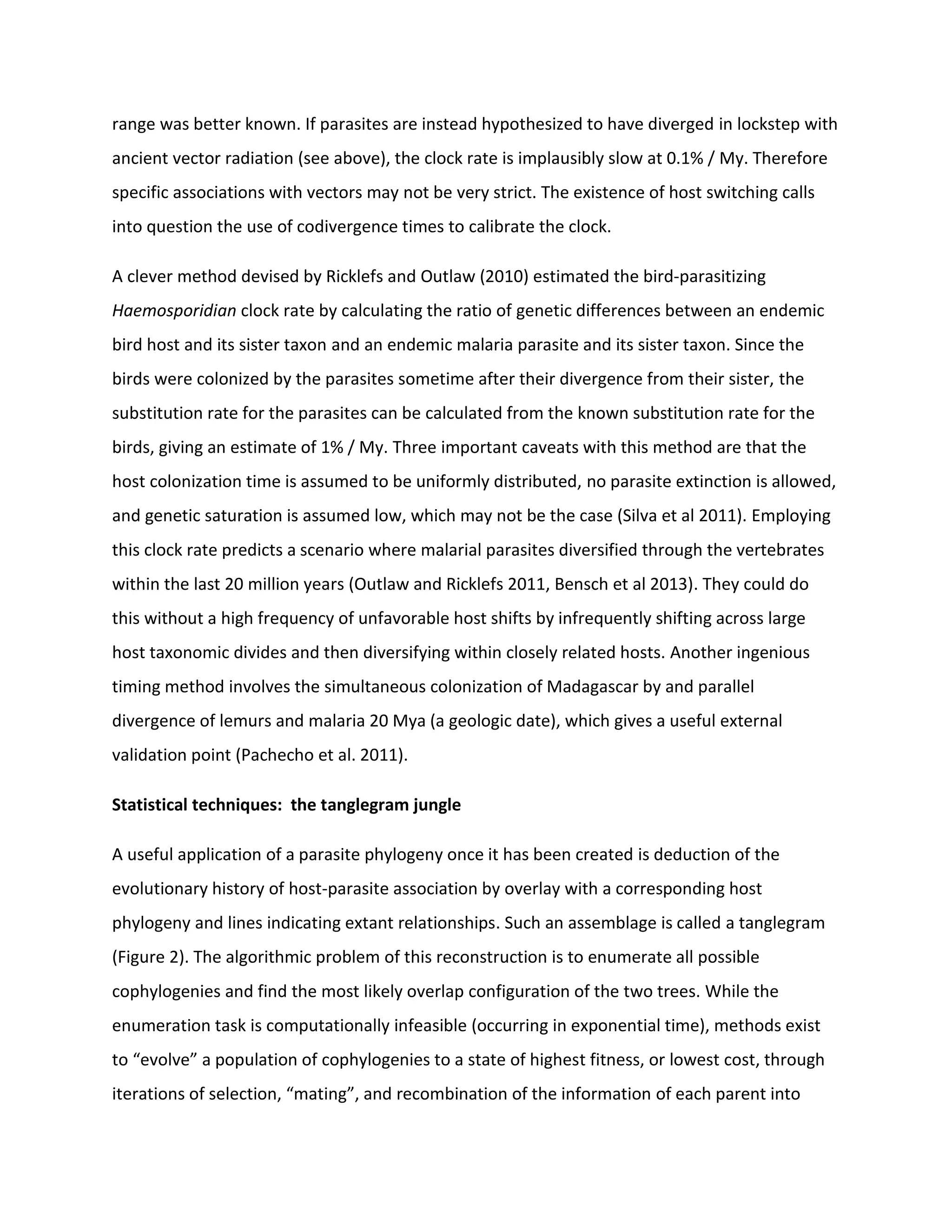 range was better known. If parasites are instead hypothesized to have diverged in lockstep with
ancient vector radiation (see above), the clock rate is implausibly slow at 0.1% / My. Therefore
specific associations with vectors may not be very strict. The existence of host switching calls
into question the use of codivergence times to calibrate the clock.
A clever method devised by Ricklefs and Outlaw (2010) estimated the bird-parasitizing
Haemosporidian clock rate by calculating the ratio of genetic differences between an endemic
bird host and its sister taxon and an endemic malaria parasite and its sister taxon. Since the
birds were colonized by the parasites sometime after their divergence from their sister, the
substitution rate for the parasites can be calculated from the known substitution rate for the
birds, giving an estimate of 1% / My. Three important caveats with this method are that the
host colonization time is assumed to be uniformly distributed, no parasite extinction is allowed,
and genetic saturation is assumed low, which may not be the case (Silva et al 2011). Employing
this clock rate predicts a scenario where malarial parasites diversified through the vertebrates
within the last 20 million years (Outlaw and Ricklefs 2011, Bensch et al 2013). They could do
this without a high frequency of unfavorable host shifts by infrequently shifting across large
host taxonomic divides and then diversifying within closely related hosts. Another ingenious
timing method involves the simultaneous colonization of Madagascar by and parallel
divergence of lemurs and malaria 20 Mya (a geologic date), which gives a useful external
validation point (Pachecho et al. 2011).
Statistical techniques: the tanglegram jungle
A useful application of a parasite phylogeny once it has been created is deduction of the
evolutionary history of host-parasite association by overlay with a corresponding host
phylogeny and lines indicating extant relationships. Such an assemblage is called a tanglegram
(Figure 2). The algorithmic problem of this reconstruction is to enumerate all possible
cophylogenies and find the most likely overlap configuration of the two trees. While the
enumeration task is computationally infeasible (occurring in exponential time), methods exist
to “evolve” a population of cophylogenies to a state of highest fitness, or lowest cost, through
iterations of selection, “mating”, and recombination of the information of each parent into
 