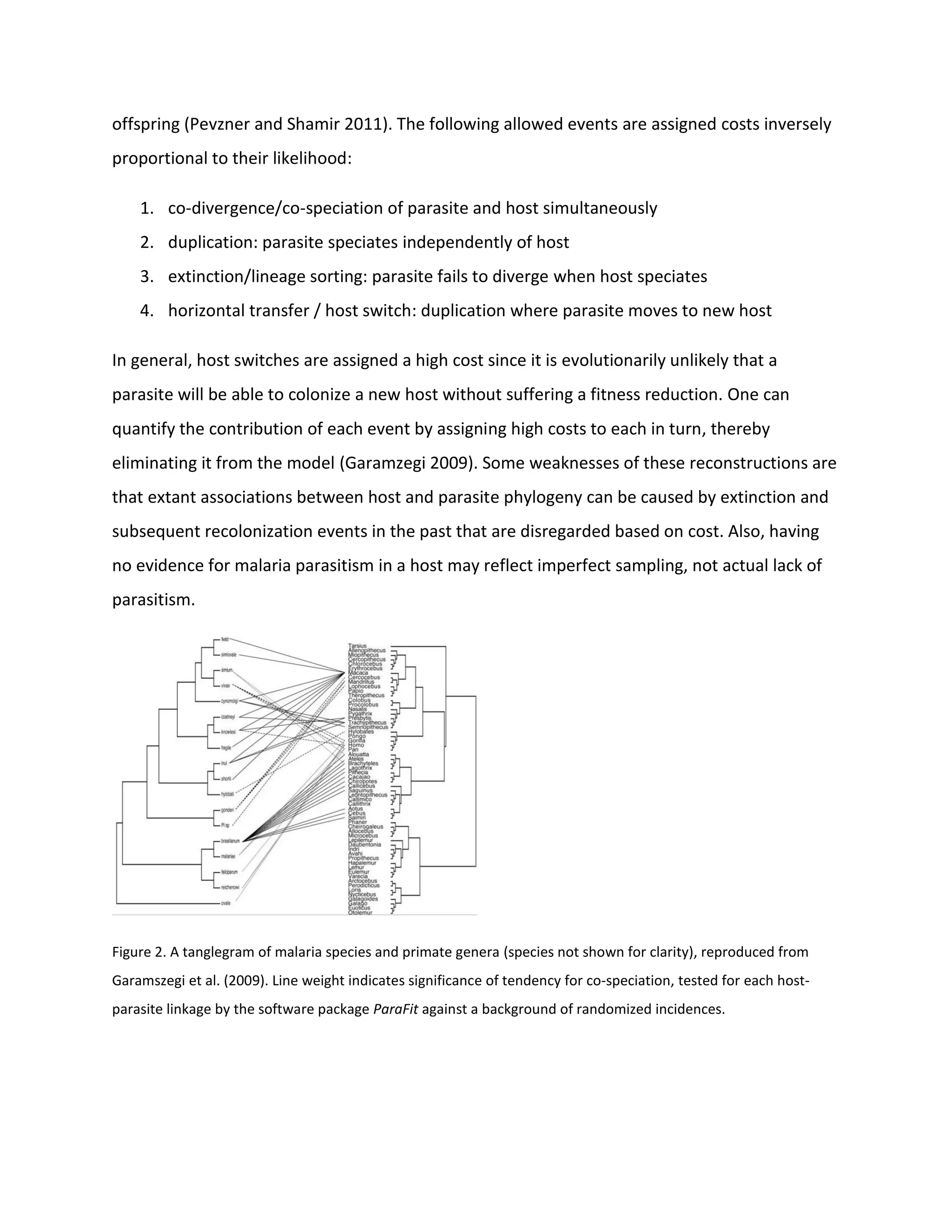 offspring (Pevzner and Shamir 2011). The following allowed events are assigned costs inversely
proportional to their likelihood:
1. co-divergence/co-speciation of parasite and host simultaneously
2. duplication: parasite speciates independently of host
3. extinction/lineage sorting: parasite fails to diverge when host speciates
4. horizontal transfer / host switch: duplication where parasite moves to new host
In general, host switches are assigned a high cost since it is evolutionarily unlikely that a
parasite will be able to colonize a new host without suffering a fitness reduction. One can
quantify the contribution of each event by assigning high costs to each in turn, thereby
eliminating it from the model (Garamzegi 2009). Some weaknesses of these reconstructions are
that extant associations between host and parasite phylogeny can be caused by extinction and
subsequent recolonization events in the past that are disregarded based on cost. Also, having
no evidence for malaria parasitism in a host may reflect imperfect sampling, not actual lack of
parasitism.
Figure 2. A tanglegram of malaria species and primate genera (species not shown for clarity), reproduced from
Garamszegi et al. (2009). Line weight indicates significance of tendency for co-speciation, tested for each host-
parasite linkage by the software package ParaFit against a background of randomized incidences.
 