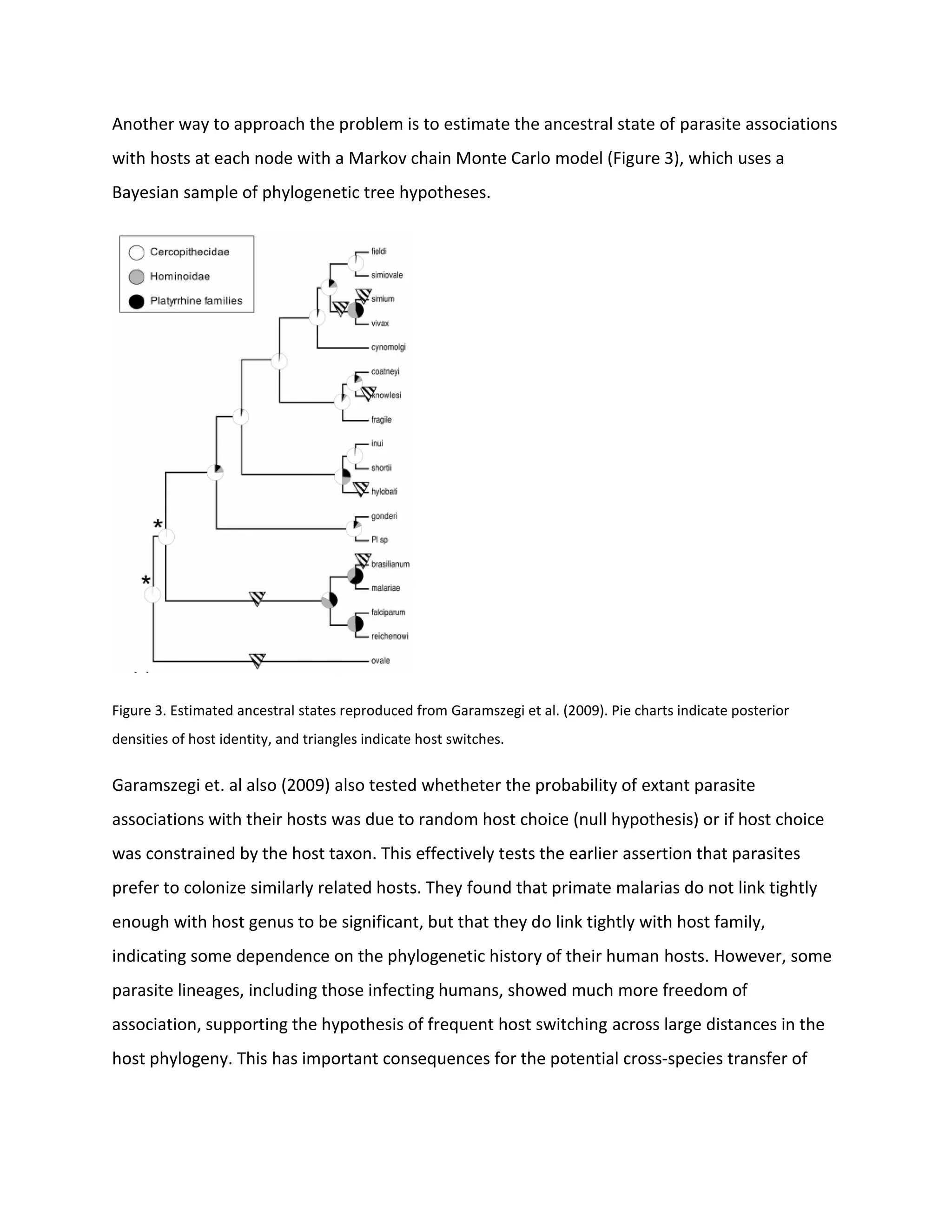 Another way to approach the problem is to estimate the ancestral state of parasite associations
with hosts at each node with a Markov chain Monte Carlo model (Figure 3), which uses a
Bayesian sample of phylogenetic tree hypotheses.
Figure 3. Estimated ancestral states reproduced from Garamszegi et al. (2009). Pie charts indicate posterior
densities of host identity, and triangles indicate host switches.
Garamszegi et. al also (2009) also tested whetheter the probability of extant parasite
associations with their hosts was due to random host choice (null hypothesis) or if host choice
was constrained by the host taxon. This effectively tests the earlier assertion that parasites
prefer to colonize similarly related hosts. They found that primate malarias do not link tightly
enough with host genus to be significant, but that they do link tightly with host family,
indicating some dependence on the phylogenetic history of their human hosts. However, some
parasite lineages, including those infecting humans, showed much more freedom of
association, supporting the hypothesis of frequent host switching across large distances in the
host phylogeny. This has important consequences for the potential cross-species transfer of
 