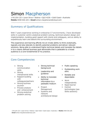 1 of 5
174/129-133 • Laver Drive • Robina • QLD 4226 • Gold Coast • Australia • Mobile 0458 026 225
Email simon.macpherson@icloud.com
Simon Macpherson
174/129-133 • Laver Drive • Robina • QLD 4226 • Gold Coast • Australia
Mobile 0458 026 225 • Email simon.macpherson@icloud.com
…..................................................................................................................
Summary of Qualifications
With 7 years experience working in enterprise I.T environments, I have developed
skills in customer centric analytical problem solving, technical solution design and
implementation, building good rapport with clients and colleagues, and an ability to
expeditiously learn and absorb the surrounding environment.
This experience and learning affords me an innate ability to think analytically,
logically and also laterally to identify potential problems and deliver relevant
solutions. Being able to understand highly technical details and translate the details
in to a clearly defined business goal deliverable that is palatable to a broad
audience is a core fundamental of my practice.
…....................................................................................................................................................
Core Competencies
 Strong
communication
skills
 Strong
interpersonal skills
 Rapport building
with
colleagues/partners
 Strong business
acumen
 Process analysis
and enhancement
 Strong analytical
problem solving
 Strong technical
background
 Leadership and
guidance
 Ability to translate
technical
information to a
palatable medium
 Project
Management
 Systems and
network
architectural design
 Public speaking
 Outstanding work
ethic
 Reliable and
dependable
 Work
independently
 Rapid learner
 Central
technologies (see
Skills sections)
 