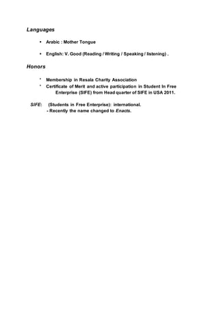 Languages
 Arabic : Mother Tongue
 English: V. Good (Reading / Writing / Speaking / listening) .
Honors
* Membership in Resala Charity Association
* Certificate of Merit and active participation in Student In Free
Enterprise (SIFE) from Head quarter of SIFE in USA 2011.
SIFE: (Students in Free Enterprise): international.
- Recently the name changed to Enacts.
 