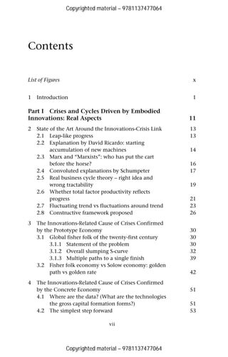 Copyrighted material – 9781137477064 
vii 
Contents 
List of Figures x 
1 Introduction 1 
Part I Crises and Cycles Driven by Embodied 
Innovations: Real Aspects 11 
2 State of the Art Around the Innovations-Crisis Link 13 
2.1 Leap-like progress 13 
2.2 Explanation by David Ricardo: starting 
accumulation of new machines 14 
2.3 Marx and “Marxists”: who has put the cart 
before the horse? 16 
2.4 Convoluted explanations by Schumpeter 17 
2.5 Real business cycle theory – right idea and 
wrong tractability 19 
2.6 Whether total factor productivity reflects 
progress 21 
2.7 Fluctuating trend vs fluctuations around trend 23 
2.8 Constructive framework proposed 26 
3 The Innovations-Related Cause of Crises Confirmed 
by the Prototype Economy 30 
3.1 Global fisher folk of the twenty-first century 30 
3.1.1 Statement of the problem 30 
3.1.2 Overall slumping S-curve 32 
3.1.3 Multiple paths to a single finish 39 
3.2 Fisher folk economy vs Solow economy: golden 
path vs golden rate 42 
4 The Innovations-Related Cause of Crises Confirmed 
by the Concrete Economy 51 
4.1 Where are the data? (What are the technologies 
the gross capital formation forms?) 51 
4.2 The simplest step forward 53 
Copyrighted material – 9781137477064 
 