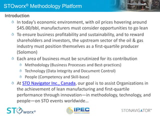 STOworx® Methodology Platform
Introduction
In today’s economic environment, with oil prices hovering around
$45.00/bbl, manufacturers must consider opportunities to go lean
To ensure business profitability and sustainability, and to reward
shareholders and investors, the upstream sector of the oil & gas
industry must position themselves as a first-quartile producer
(Solomon)
Each area of business must be scrutinized for its contribution
Methodology (Business Processes and Best-practices)
Technology (Data Integrity and Document Control)
People (Competency and Skill-base)
At STO Navigator Inc., Canada, our goal is to assist Organizations in
the achievement of lean manufacturing and first-quartile
performance through innovation—in methodology, technology, and
people—on STO events worldwide…
 