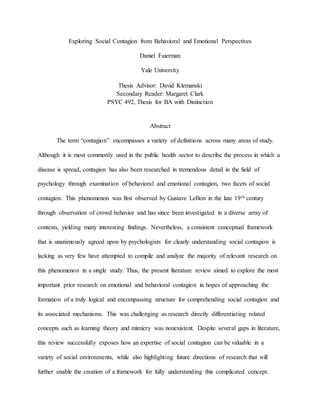 Exploring Social Contagion from Behavioral and Emotional Perspectives
Daniel Faierman
Yale University
Thesis Advisor: David Klemanski
Secondary Reader: Margaret Clark
PSYC 492, Thesis for BA with Distinction
Abstract
The term “contagion” encompasses a variety of definitions across many areas of study.
Although it is most commonly used in the public health sector to describe the process in which a
disease is spread, contagion has also been researched in tremendous detail in the field of
psychology through examination of behavioral and emotional contagion, two facets of social
contagion. This phenomenon was first observed by Gustave LeBon in the late 19th century
through observation of crowd behavior and has since been investigated in a diverse array of
contexts, yielding many interesting findings. Nevertheless, a consistent conceptual framework
that is unanimously agreed upon by psychologists for clearly understanding social contagion is
lacking as very few have attempted to compile and analyze the majority of relevant research on
this phenomenon in a single study. Thus, the present literature review aimed to explore the most
important prior research on emotional and behavioral contagion in hopes of approaching the
formation of a truly logical and encompassing structure for comprehending social contagion and
its associated mechanisms. This was challenging as research directly differentiating related
concepts such as learning theory and mimicry was nonexistent. Despite several gaps in literature,
this review successfully exposes how an expertise of social contagion can be valuable in a
variety of social environments, while also highlighting future directions of research that will
further enable the creation of a framework for fully understanding this complicated concept.
 