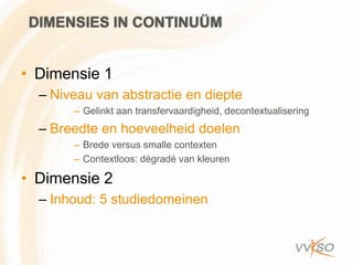 DIMENSIES IN CONTINUÜM


• Dimensie 1
  – Niveau van abstractie en diepte
       – Gelinkt aan transfervaardigheid, decontextualisering
  – Breedte en hoeveelheid doelen
       – Brede versus smalle contexten
       – Contextloos: dégradé van kleuren

• Dimensie 2
  – Inhoud: 5 studiedomeinen
 