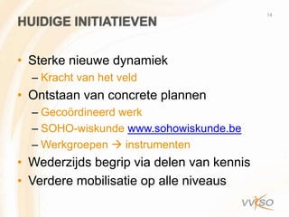 14
HUIDIGE INITIATIEVEN

• Sterke nieuwe dynamiek
  – Kracht van het veld
• Ontstaan van concrete plannen
  – Gecoördineerd werk
  – SOHO-wiskunde www.sohowiskunde.be
  – Werkgroepen  instrumenten
• Wederzijds begrip via delen van kennis
• Verdere mobilisatie op alle niveaus
 