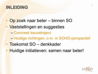 2
INLEIDING

• Op zoek naar beter – binnen SO
• Vaststellingen en suggesties
  – Concreet keuzetraject
  – Huidige richtingen, o.m. in SOHO-perspectief
• Toekomst SO – denkkader
• Huidige initiatieven: samen naar beter!
 