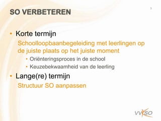 3
SO VERBETEREN

• Korte termijn
  Schoolloopbaanbegeleiding met leerlingen op
  de juiste plaats op het juiste moment
     • Oriënteringsproces in de school
     • Keuzebekwaamheid van de leerling
• Lange(re) termijn
  Structuur SO aanpassen
 