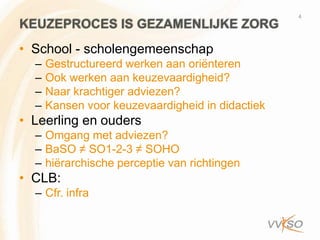 4
KEUZEPROCES IS GEZAMENLIJKE ZORG
• School - scholengemeenschap
  –   Gestructureerd werken aan oriënteren
  –   Ook werken aan keuzevaardigheid?
  –   Naar krachtiger adviezen?
  –   Kansen voor keuzevaardigheid in didactiek
• Leerling en ouders
  – Omgang met adviezen?
  – BaSO ≠ SO1-2-3 ≠ SOHO
  – hiërarchische perceptie van richtingen
• CLB:
  – Cfr. infra
 