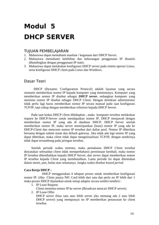 Modul 5
DHCP SERVER

TUJUAN PEMBELAJARAN
1. Mahasiswa dapat memahami manfaat / kegunaan dari DHCP Server.
2. Mahasiswa memahami kelebihan dan kekurangan penggunaan IP dinamis
   dibandingkan dengan penggunaan IP statis.
3. Mahasiswa dapat melakukan konfigurasi DHCP server pada sistem operasi Linux,
   serta konfigurasi DHCP client pada Linux dan Windows.


Dasar Teori

       DHCP (Dynamic Configuration Protocol) adalah layanan yang secara
otomatis memberikan nomor IP kepada komputer yang memintanya. Komputer yang
memberikan nomor IP disebut sebagai DHCP server, sedangkan komputer yang
meminta nomor IP disebut sebagai DHCP Client. Dengan demikian administrator
tidak perlu lagi harus memberikan nomor IP secara manual pada saat konfigurasi
TCP/IP, tapi cukup dengan memberikan referensi kepada DHCP Server.

      Pada saat kedua DHCP client dihidupkan , maka komputer tersebut melakukan
request ke DHCP-Server untuk mendapatkan nomor IP. DHCP menjawab dengan
memberikan nomor IP yang ada di database DHCP. DHCP Server setelah
memberikan nomor IP, maka server meminjamkan (lease) nomor IP yang ada ke
DHCP-Client dan mencoret nomor IP tersebut dari daftar pool. Nomor IP diberikan
bersama dengan subnet mask dan default gateway. Jika tidak ada lagi nomor IP yang
dapat diberikan, maka client tidak dapat menginisialisasi TCP/IP, dengan sendirinya
tidak dapat tersambung pada jaringan tersebut.

      Setelah periode waktu tertentu, maka pemakaian DHCP Client tersebut
dinyatakan selesaidan client tidak memperbaharui permintaan kembali, maka nomor
IP tersebut dikembalikan kepada DHCP Server, dan server dapat memberikan nomor
IP tersebut kepada Client yang membutuhkan. Lama periode ini dapat ditentukan
dalam menit, jam, bulan atau selamanya. Jangka waktu disebut leased period.

Cara Kerja DHCP :
             DHCP menggunakan 4 tahapan proses untuk memberikan konfigurasi
nomor IP. (Jika Clietn punya NIC Card lebih dari satu dan perlu no IP lebih dari 1
maka proses DHCP dijalankan untuk setiap adaptor secara sendiri-sendiri) :
    1. IP Least Request
        Client meminta nomor IP ke server (Broadcast mencari DHCP server).
    2. IP Least Offer
        DHCP server (bisa satu atau lebih server jika memang ada 2 atau lebih
        DHCP server) yang mempunyai no IP memberikan penawaran ke client
        tersebut.


                                                                               14
 