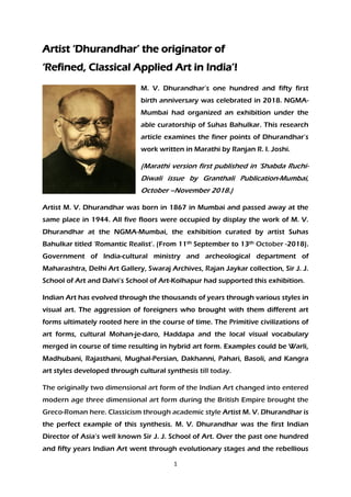 1
Artist ‘Dhurandhar’ the originator of
‘Refined, Classical Applied Art in India’!
M. V. Dhurandhar’s one hundred and fifty first
birth anniversary was celebrated in 2018. NGMA-
Mumbai had organized an exhibition under the
able curatorship of Suhas Bahulkar. This research
article examines the finer points of Dhurandhar’s
work written in Marathi by Ranjan R. I. Joshi.
(Marathi version first published in ‘Shabda Ruchi-
Diwali issue by Granthali Publication-Mumbai,
October –November 2018.)
Artist M. V. Dhurandhar was born in 1867 in Mumbai and passed away at the
same place in 1944. All five floors were occupied by display the work of M. V.
Dhurandhar at the NGMA-Mumbai, the exhibition curated by artist Suhas
Bahulkar titled ‘Romantic Realist’. (From 11th September to 13th October -2018).
Government of India-cultural ministry and archeological department of
Maharashtra, Delhi Art Gallery, Swaraj Archives, Rajan Jaykar collection, Sir J. J.
School of Art and Dalvi’s School of Art-Kolhapur had supported this exhibition.
Indian Art has evolved through the thousands of years through various styles in
visual art. The aggression of foreigners who brought with them different art
forms ultimately rooted here in the course of time. The Primitive civilizations of
art forms, cultural Mohan-je-daro, Haddapa and the local visual vocabulary
merged in course of time resulting in hybrid art form. Examples could be Warli,
Madhubani, Rajasthani, Mughal-Persian, Dakhanni, Pahari, Basoli, and Kangra
art styles developed through cultural synthesis till today.
The originally two dimensional art form of the Indian Art changed into entered
modern age three dimensional art form during the British Empire brought the
Greco-Roman here. Classicism through academic style Artist M. V. Dhurandhar is
the perfect example of this synthesis. M. V. Dhurandhar was the first Indian
Director of Asia’s well known Sir J. J. School of Art. Over the past one hundred
and fifty years Indian Art went through evolutionary stages and the rebellious
 