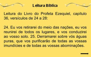 L eitura Bíblica

Leitura do Livro do Profeta Ezequiel, capítulo
36, versículos de 24 a 28:

24. Eu vos retirarei do meio das nações, eu vos
reunirei de todos os lugares, e vos conduzirei
ao vosso solo. 25. Derramarei sobre vós águas
puras, que vos purificarão de todas as vossas
imundícies e de todas as vossas abominações.
 