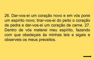 26. Dar-vos-ei um coração novo e em vós porei
um espírito novo; tirar-vos-ei do peito o coração
de pedra e dar-vos-ei um coração de carne. 27.
Dentro de vós meterei meu espírito, fazendo
com que obedeçais às minhas leis e sigais e
observeis os meus preceitos.
 