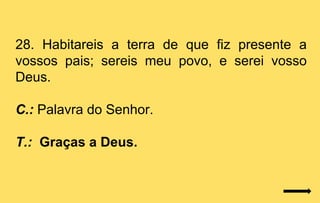 28. Habitareis a terra de que fiz presente a
vossos pais; sereis meu povo, e serei vosso
Deus.

C.: Palavra do Senhor.

T.: Graças a Deus.
 