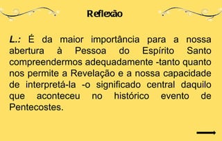 Reflexão

L.: É da maior importância para a nossa
abertura à Pessoa do Espírito Santo
compreendermos adequadamente -tanto quanto
nos permite a Revelação e a nossa capacidade
de interpretá-la -o significado central daquilo
que aconteceu no histórico evento de
Pentecostes.
 