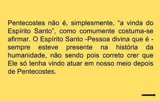 Pentecostes não é, simplesmente, “a vinda do
Espírito Santo”, como comumente costuma-se
afirmar. O Espírito Santo -Pessoa divina que é -
sempre esteve presente na história da
humanidade, não sendo pois correto crer que
Ele só tenha vindo atuar em nosso meio depois
de Pentecostes.
 